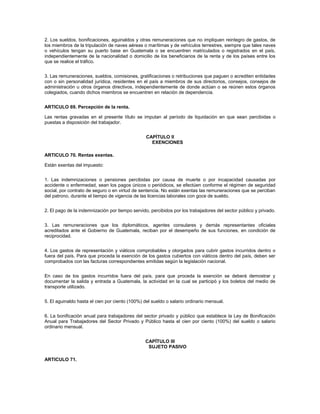 2. Los sueldos, bonificaciones, aguinaldos y otras remuneraciones que no impliquen reintegro de gastos, de
los miembros de la tripulación de naves aéreas o marítimas y de vehículos terrestres, siempre que tales naves
o vehículos tengan su puerto base en Guatemala o se encuentren matriculados o registrados en el país,
independientemente de la nacionalidad o domicilio de los beneficiarios de la renta y de los países entre los
que se realice el tráfico.


3. Las remuneraciones, sueldos, comisiones, gratificaciones o retribuciones que paguen o acrediten entidades
con o sin personalidad jurídica, residentes en el país a miembros de sus directorios, consejos, consejos de
administración u otros órganos directivos, independientemente de donde actúan o se reúnen estos órganos
colegiados, cuando dichos miembros se encuentren en relación de dependencia.


ARTICULO 69. Percepción de la renta.

Las rentas gravadas en el presente título se imputan al período de liquidación en que sean percibidas o
puestas a disposición del trabajador.


                                                 CAPÍTULO II
                                                   EXENCIONES

ARTICULO 70. Rentas exentas.

Están exentas del impuesto:


1. Las indemnizaciones o pensiones percibidas por causa de muerte o por incapacidad causadas por
accidente o enfermedad, sean los pagos únicos o periódicos, se efectúen conforme el régimen de seguridad
social, por contrato de seguro o en virtud de sentencia. No están exentas las remuneraciones que se perciban
del patrono, durante el tiempo de vigencia de las licencias laborales con goce de sueldo.


2. El pago de la indemnización por tiempo servido, percibidos por los trabajadores del sector público y privado.


3. Las remuneraciones que los diplomáticos, agentes consulares y demás representantes oficiales
acreditados ante el Gobierno de Guatemala, reciban por el desempeño de sus funciones, en condición de
reciprocidad.


4. Los gastos de representación y viáticos comprobables y otorgados para cubrir gastos incurridos dentro o
fuera del país. Para que proceda la exención de los gastos cubiertos con viáticos dentro del país, deben ser
comprobados con las facturas correspondientes emitidas según la legislación nacional.


En caso de los gastos incurridos fuera del país, para que proceda la exención se deberá demostrar y
documentar la salida y entrada a Guatemala, la actividad en la cual se participó y los boletos del medio de
transporte utilizado.


5. El aguinaldo hasta el cien por ciento (100%) del sueldo o salario ordinario mensual.


6. La bonificación anual para trabajadores del sector privado y público que establece la Ley de Bonificación
Anual para Trabajadores del Sector Privado y Público hasta el cien por ciento (100%) del sueldo o salario
ordinario mensual.


                                                CAPÍTULO III
                                                 SUJETO PASIVO

ARTICULO 71.
 