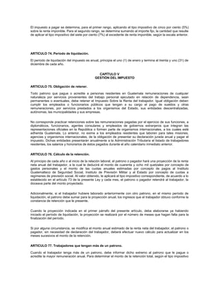 El impuesto a pagar se determina, para el primer rango, aplicando el tipo impositivo de cinco por ciento (5%)
sobre la renta imponible. Para el segundo rango, se determina sumando al importe fijo, la cantidad que resulte
de aplicar el tipo impositivo del siete por ciento (7%) al excedente de renta imponible, según la escala anterior.




ARTICULO 74. Período de liquidación.

El período de liquidación del impuesto es anual, principia el uno (1) de enero y termina el treinta y uno (31) de
diciembre de cada año.


                                                CAPÍTULO V
                                              GESTIÓN DEL IMPUESTO

ARTICULO 75. Obligación de retener.

Todo patrono que pague o acredite a personas residentes en Guatemala remuneraciones de cualquier
naturaleza por servicios provenientes del trabajo personal ejecutado en relación de dependencia, sean
permanentes o eventuales, debe retener el Impuesto Sobre la Renta del trabajador. Igual obligación deben
cumplir los empleados o funcionarios públicos que tengan a su cargo el pago de sueldos y otras
remuneraciones, por servicios prestados a los organismos del Estado, sus entidades descentralizadas,
autónomas, las municipalidades y sus empresas.


No corresponde practicar retenciones sobre las remuneraciones pagadas por el ejercicio de sus funciones, a
diplomáticos, funcionarios, agentes consulares y empleados de gobiernos extranjeros que integran las
representaciones oficiales en la República o formen parte de organismos internacionales, a los cuales esté
adherida Guatemala. Lo anterior, no exime a los empleados residentes que laboren para tales misiones,
agencias y organismos internacionales, de la obligación de presentar su declaración jurada anual y pagar el
impuesto. Dichas entidades presentarán anualmente a la Administración Tributaria el listado de trabajadores
residentes, los salarios y honorarios de éstos pagados durante el año calendario inmediato anterior.


ARTICULO 76. Cálculo de la retención.

Al principio de cada año o al inicio de la relación laboral, el patrono o pagador hará una proyección de la renta
neta anual del trabajador, a la cual le deducirá el monto de cuarenta y ocho mil quetzales por concepto de
gastos personales y el monto de las cuotas anuales estimadas por concepto de pagos al Instituto
Guatemalteco de Seguridad Social, Instituto de Previsión Militar y al Estado por concepto de cuotas a
regímenes de previsión social. Al valor obtenido, le aplicará el tipo impositivo correspondiente, de acuerdo a lo
establecido en el artículo 73 de la presente Ley y cada mes, el patrono o pagador retendrá al trabajador, la
doceava parte del monto proyectado.


Adicionalmente, si el trabajador hubiere laborado anteriormente con otro patrono, en el mismo período de
liquidación, el patrono debe sumar para la proyección anual, los ingresos que el trabajador obtuvo conforme la
constancia de retención que le presente.


Cuando la proyección indicada en el primer párrafo del presente artículo, deba elaborarse ya habiendo
iniciado el período de liquidación, la proyección se realizará por el número de meses que hagan falta para la
finalización del período.


Si por alguna circunstancia, se modifica el monto anual estimado de la renta neta del trabajador, el patrono o
pagador, sin necesidad de declaración del trabajador, deberá efectuar nuevo cálculo para actualizar en los
meses sucesivos el monto de la retención.


ARTICULO 77. Trabajadores que tengan más de un patrono.

Cuando el trabajador tenga más de un patrono, debe informar dicho extremo al patrono que le pague o
acredite la mayor remuneración anual. Para determinar el monto de la retención total, según el tipo impositivo
 