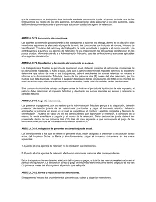 que le corresponda, el trabajador debe indicarle mediante declaración jurada, el monto de cada una de las
retribuciones que recibe de los otros patronos. Simultáneamente, debe presentar a los otros patronos, copia
del formulario presentado ante el patrono que actuará en calidad de agente de retención.




ARTICULO 78. Constancia de retenciones.

Los agentes de retención proporcionarán a los trabajadores a quienes les retenga, dentro de los diez (10) días
inmediatos siguientes de efectuado el pago de la renta, las constancias que indiquen el nombre, Número de
Identificación Tributaria del patrono y del trabajador, la renta acreditada o pagada y el monto retenido. Los
contribuyentes a quienes los agentes de retención no les proporcionen las constancias de retención en los
plazos citados, informarán de ello a la Administración Tributaria, para las verificaciones y sanciones aplicables
a los agentes de retención.


ARTICULO 79. Liquidación y devolución de lo retenido en exceso.

Los trabajadores al finalizar su período de liquidación anual, deberán presentar al patrono las constancias de
las donaciones realizadas, si fuera el caso, para que el patrono determine el impuesto definitivo. Si el patrono
determina que retuvo de más a sus trabajadores, deberá devolverles las sumas retenidas en exceso e
informar a la Administración Tributaria, dentro de los primeros dos (2) meses del año calendario, por los
medios que ésta disponga. El patrono o pagador descontará dichas devoluciones del total de los montos de
retenciones correspondientes a dichos períodos mensuales, hasta cubrir la totalidad de las devoluciones.


Si el contrato individual de trabajo concluyera antes de finalizar el período de liquidación de este impuesto, el
patrono debe determinar el impuesto definitivo y devolverle las sumas retenidas en exceso o retenerle la
cantidad faltante.


ARTICULO 80. Pago de retenciones.

Los patronos o pagadores, por los medios que la Administración Tributaria ponga a su disposición, deberán
presentar declaración jurada de las retenciones practicadas y pagar el impuesto retenido, debiendo
acompañar a la misma un anexo en el cual se especifique el nombre y apellido completos y Número de
Identificación Tributaria de cada uno de los contribuyentes que soportaron la retención, el concepto de la
misma, la renta acreditada o pagada y el monto de la retención. Dicha declaración jurada deberá ser
presentada dentro de los primeros diez (10) días del mes siguiente al que corresponda el pago de las
remuneraciones, aunque se hubiese omitido realizar la retención.


ARTICULO 81. Obligación de presentar declaración jurada anual.

Los contribuyentes a los que se refiere el presente título, están obligados a presentar la declaración jurada
anual del Impuesto Sobre la Renta y simultáneamente, pagar el impuesto, únicamente en los casos
siguientes:


1. Cuando el o los agentes de retención no le efectuaron las retenciones.


2. Cuando el o los agentes de retención efectuaron retenciones menores a las correspondientes.


Estos trabajadores tienen derecho a deducir del impuesto a pagar, el total de las retenciones efectuadas en el
período de liquidación. La declaración jurada y pago del impuesto debe efectuarse dentro del plazo de los tres
(3) primeros meses del año siguiente al período que se liquida.


ARTICULO 82. Forma y requisitos de las retenciones.

El reglamento indicará los procedimientos para efectuar, cobrar y pagar las retenciones.
 