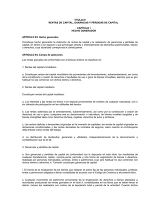 TÍTULO IV
                          RENTAS DE CAPITAL, GANANCIAS Y PÉRDIDAS DE CAPITAL

                                                   CAPÍTULO I
                                                HECHO GENERADOR

ARTICULO 83. Hecho generador.

Constituye hecho generador la obtención de rentas de capital y la realización de ganancias y pérdidas de
capital, en dinero o en especie y que provengan directa o indirectamente de elementos patrimoniales, bienes
o derechos, cuya titularidad corresponda al contribuyente.


ARTICULO 84. Campo de aplicación.

Las rentas gravadas de conformidad con el artículo anterior se clasifican en:


1. Rentas del capital inmobiliario.


a. Constituyen rentas del capital inmobiliario las provenientes del arrendamiento, subarrendamiento, así como
de la constitución o cesión de derechos o facultades de uso o goce de bienes inmuebles, siempre que su giro
habitual no sea comerciar con dichos bienes o derechos.


2. Rentas del capital mobiliario.


Constituyen rentas del capital mobiliario:


a. Los intereses y las rentas en dinero o en especie provenientes de créditos de cualquier naturaleza, con o
sin cláusula de participación en las utilidades del deudor.


b. Las rentas obtenidas por el arrendamiento, subarrendamiento, así como por la constitución o cesión de
derechos de uso o goce, cualquiera sea su denominación o naturaleza, de bienes muebles tangibles y de
bienes intangibles tales como derechos de llave, regalías, derechos de autor y similares.


c. Las rentas vitalicias o temporales originadas en la inversión de capitales, las rentas de capital originadas en
donaciones condicionadas y las rentas derivadas de contratos de seguros, salvo cuando el contribuyente
deba tributar como rentas del trabajo.


d. La distribución de dividendos, ganancias y utilidades, independientemente de la denominación o
contabilización que se le dé.


3. Ganancias y pérdidas de capital.


a. Son ganancias y pérdidas de capital de conformidad con lo dispuesto en este título, las resultantes de
cualquier transferencia, cesión, compra-venta, permuta u otra forma de negociación de bienes o derechos,
realizada por personas individuales, jurídicas, entes o patrimonios cuyo giro habitual no sea comerciar con
dichos bienes o derechos. b. También constituyen ganancias de capital:


i. El monto de la revaluación de los bienes que integran el activo fijo de las personas individuales, jurídicas,
entes o patrimonios obligados a llevar contabilidad de acuerdo con el Código de Comercio y el presente libro.


ii. Cualquier incremento de patrimonio proveniente de la enajenación de derechos o bienes afectados a
actividades productoras de rentas gravadas en el título II, contabilizados en los libros que se deben llevar al
efecto, incluso los realizados con motivo de la liquidación total o parcial de la actividad. Cuando dichos
 