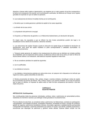 derechos o bienes estén sujetos a depreciación y se enajenen por un valor superior al que les corresponda a
la fecha de la transacción de acuerdo con la amortización autorizada, tal diferencia se incluye como ingreso
gravable en el período en que se realice la operación.


iii. Las revaluaciones de bienes inmuebles hechas por el contribuyente.


c. Se estima que no existe ganancia o pérdida de capital en los casos siguientes:


i. La división de la cosa común.


ii. La liquidación del patrimonio conyugal.


iii. El aporte a un fideicomiso de garantía o a un fideicomiso testamentario y la devolución del aporte.


En ningún caso, los supuestos a que se refieren los tres incisos precedentes pueden dar lugar a la
actualización de los valores de los bienes o derechos recibidos.


iv. Las reducciones del capital. Excepto cuando la reducción de capital tenga por finalidad la devolución de
aportaciones, será renta del capital mobiliario la parte correspondiente a utilidades acumuladas, no
distribuidas previamente.


v. Tampoco existe ganancia de capital en las revaluaciones de activos que se efectúen por simples partidas
de contabilidad, pero al enajenarse dichos activos, la diferencia entre el valor de la venta y el valor en libros de
dichos bienes anterior a la revaluación, esté afecta al impuesto regulado en este título.


vi. No se consideran pérdidas de capital las siguientes:


a. Las no justificadas.


b. Las debidas al consumo.


c. Las debidas a transmisiones gratuitas por actos entre-vivos, sin perjuicio de lo dispuesto en el artículo que
regula los costos y gastos deducibles de este libro.


4. Rentas provenientes de loterías, rifas, sorteos, bingos o eventos similares. Constituyen rentas de capital,
las provenientes de premios de loterías, rifas, sorteos, bingos o por eventos similares. En el caso de premios
que no sean en efectivo, el impuesto se aplica sobre el valor de libre competencia del derecho o del bien
objeto del premio.


                                                  CAPÍTULO II
                                                  SUJETOS PASIVOS

ARTICULO 85. Contribuyentes.

Son contribuyentes todas las personas individuales, jurídicas, entes o patrimonios sin personalidad jurídica,
residentes en el territorio nacional, que obtengan rentas gravadas en el presente título.


Para los efectos de este título, se consideran entes o patrimonios, los fideicomisos, contratos en participación,
copropiedades, comunidades de bienes, sociedades irregulares, sociedades de hecho, encargo de confianza,
gestión de negocios, patrimonios hereditarios indivisos, sucursales, agencias o establecimientos permanentes
o temporales de empresas o personas extranjeras que operan en el país y las demás unidades productivas o
económicas que dispongan de patrimonio y generen rentas afectas. Quienes deben cumplir con las
 