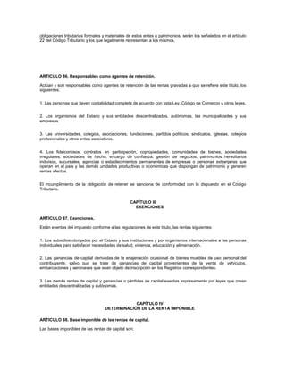 obligaciones tributarias formales y materiales de estos entes o patrimonios, serán los señalados en el artículo
22 del Código Tributario y los que legalmente representan a los mismos.




ARTICULO 86. Responsables como agentes de retención.

Actúan y son responsables como agentes de retención de las rentas gravadas a que se refiere este título, los
siguientes:


1. Las personas que lleven contabilidad completa de acuerdo con esta Ley, Código de Comercio u otras leyes.


2. Los organismos del Estado y sus entidades descentralizadas, autónomas, las municipalidades y sus
empresas.


3. Las universidades, colegios, asociaciones, fundaciones, partidos políticos, sindicatos, iglesias, colegios
profesionales y otros entes asociativos.


4. Los fideicomisos, contratos en participación, copropiedades, comunidades de bienes, sociedades
irregulares, sociedades de hecho, encargo de confianza, gestión de negocios, patrimonios hereditarios
indivisos, sucursales, agencias o establecimientos permanentes de empresas o personas extranjeras que
operan en el país y las demás unidades productivas o económicas que dispongan de patrimonio y generen
rentas afectas.


El incumplimiento de la obligación de retener se sanciona de conformidad con lo dispuesto en el Código
Tributario.


                                                CAPÍTULO III
                                                  EXENCIONES

ARTICULO 87. Exenciones.

Están exentas del impuesto conforme a las regulaciones de este título, las rentas siguientes:


1. Los subsidios otorgados por el Estado y sus instituciones y por organismos internacionales a las personas
individuales para satisfacer necesidades de salud, vivienda, educación y alimentación.


2. Las ganancias de capital derivadas de la enajenación ocasional de bienes muebles de uso personal del
contribuyente, salvo que se trate de ganancias de capital provenientes de la venta de vehículos,
embarcaciones y aeronaves que sean objeto de inscripción en los Registros correspondientes.


3. Las demás rentas de capital y ganancias o pérdidas de capital exentas expresamente por leyes que crean
entidades descentralizadas y autónomas.



                                               CAPÍTULO IV
                                   DETERMINACIÓN DE LA RENTA IMPONIBLE

ARTICULO 88. Base imponible de las rentas de capital.

Las bases imponibles de las rentas de capital son:
 