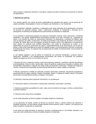 otros consejos u organismos directivos o consultivos, siempre que dichos miembros se encuentren en relación
de dependencia.


3. RENTAS DE CAPITAL:


Con carácter general, son rentas de fuente guatemalteca las derivadas del capital y de las ganancias de
capital, percibidas o devengadas en dinero o en especie, por residentes o no en Guatemala:


a) Los dividendos, utilidades, beneficios y cualesquiera otras rentas derivadas de la participación o tenencia
de acciones en personas jurídicas, entes o patrimonios residentes en Guatemala o derivados de la
participación en beneficios de establecimientos permanentes de entidades no residentes.


b) Los intereses o rendimientos pagados por personas individuales, jurídicas, entes, patrimonios o entidades
residentes o que tengan establecimientos permanentes situados en el país, derivados de: i) depósitos de
dinero; ii) la inversión de dinero en instrumentos financieros; iii) operaciones y contratos de créditos, tales
como la apertura de crédito, el descuento, el crédito documentario o los préstamos de dinero; iv) la tenencia
de títulos de crédito tales como los pagarés, las letras de cambio, bonos o los debentures o la tenencia de
otros valores, en cualquier caso emitidos físicamente o por medio de anotaciones en cuenta; v) los
diferenciales de precio en operaciones de reporto, independientemente de la denominación que le den las
partes, u otras rentas obtenidas por la cesión de capitales propios; vi) el arrendamiento financiero, el factoraje,
la titularización de activos; vii) cualquier tipo de operaciones de crédito, de financiamiento, de la inversión de
capital o el ahorro.


c) Las regalías pagadas o que se utilicen en Guatemala, por personas individuales o jurídicas, entes o
patrimonios, residentes o por establecimientos permanentes que operen en Guatemala. Se consideran
regalías los pagos por el uso, o la concesión de uso de:


I. Derechos de autor y derechos conexos, sobre obras literarias, artísticas o científicas, incluidas las películas
cinematográficas, cintas de video, radionovelas, discos fonográficos, grabaciones musicales y auditivas, tiras
de historietas, fotonovelas y cualquier otro medio similar de proyección, transmisión o difusión de imágenes o
sonidos, incluyendo las provenientes de transmisiones televisivas por cable o satélite y multimedia.


II. Marcas, expresiones o señales de publicidad, nombres comerciales, emblemas, indicaciones geográficas y
denominaciones de origen, patentes, diseños industriales, dibujos o modelos de utilidad, planos, suministros
de fórmulas o procedimientos secretos, privilegios o franquicias.


III. Derechos o licencias sobre programas informáticos o su actualización.


IV. Información relativa a conocimiento o experiencias industriales, comerciales o científicas.


V. Derechos personales susceptibles de cesión, tales como los derechos de imagen, nombres, sobrenombres
y nombres artísticos.


VI. Derechos sobre otros activos intangibles.


d) Las rentas derivadas de bienes muebles e inmuebles situados en Guatemala.


e) Las ganancias de capital, cuando se deriven de acciones, títulos o valores emitidos por personas o
entidades residentes, de otros bienes muebles distintos de las acciones, títulos o valores, o de derechos que
deban cumplirse o se ejerciten en Guatemala.


f) Las rentas de capital derivadas de derechos, acciones o participaciones en una entidad, residente o no,
cuyo activo esté constituido por bienes inmuebles situados en Guatemala.
 
