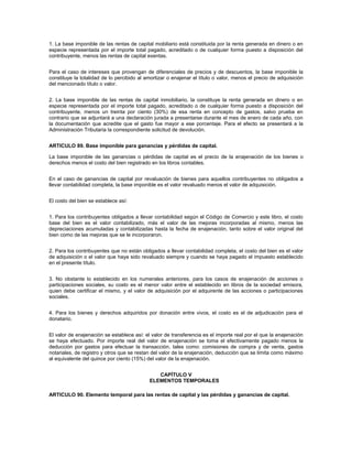 1. La base imponible de las rentas de capital mobiliario está constituida por la renta generada en dinero o en
especie representada por el importe total pagado, acreditado o de cualquier forma puesto a disposición del
contribuyente, menos las rentas de capital exentas.


Para el caso de intereses que provengan de diferenciales de precios y de descuentos, la base imponible la
constituye la totalidad de lo percibido al amortizar o enajenar el título o valor, menos el precio de adquisición
del mencionado título o valor.


2. La base imponible de las rentas de capital inmobiliario, la constituye la renta generada en dinero o en
especie representada por el importe total pagado, acreditado o de cualquier forma puesto a disposición del
contribuyente, menos un treinta por ciento (30%) de esa renta en concepto de gastos, salvo prueba en
contrario que se adjuntará a una declaración jurada a presentarse durante el mes de enero de cada año, con
la documentación que acredite que el gasto fue mayor a ese porcentaje. Para el efecto se presentará a la
Administración Tributaria la correspondiente solicitud de devolución.


ARTICULO 89. Base imponible para ganancias y pérdidas de capital.

La base imponible de las ganancias o pérdidas de capital es el precio de la enajenación de los bienes o
derechos menos el costo del bien registrado en los libros contables.


En el caso de ganancias de capital por revaluación de bienes para aquellos contribuyentes no obligados a
llevar contabilidad completa, la base imponible es el valor revaluado menos el valor de adquisición.


El costo del bien se establece así:


1. Para los contribuyentes obligados a llevar contabilidad según el Código de Comercio y este libro, el costo
base del bien es el valor contabilizado, más el valor de las mejoras incorporadas al mismo, menos las
depreciaciones acumuladas y contabilizadas hasta la fecha de enajenación, tanto sobre el valor original del
bien como de las mejoras que se le incorporaron.


2. Para los contribuyentes que no están obligados a llevar contabilidad completa, el costo del bien es el valor
de adquisición o el valor que haya sido revaluado siempre y cuando se haya pagado el impuesto establecido
en el presente título.


3. No obstante lo establecido en los numerales anteriores, para los casos de enajenación de acciones o
participaciones sociales, su costo es el menor valor entre el establecido en libros de la sociedad emisora,
quien debe certificar el mismo, y el valor de adquisición por el adquirente de las acciones o participaciones
sociales.


4. Para los bienes y derechos adquiridos por donación entre vivos, el costo es el de adjudicación para el
donatario.


El valor de enajenación se establece así: el valor de transferencia es el importe real por el que la enajenación
se haya efectuado. Por importe real del valor de enajenación se toma el efectivamente pagado menos la
deducción por gastos para efectuar la transacción, tales como: comisiones de compra y de venta, gastos
notariales, de registro y otros que se restan del valor de la enajenación, deducción que se limita como máximo
al equivalente del quince por ciento (15%) del valor de la enajenación.


                                               CAPÍTULO V
                                            ELEMENTOS TEMPORALES

ARTICULO 90. Elemento temporal para las rentas de capital y las pérdidas y ganancias de capital.
 