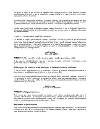 Las rentas de capital a que se refiere el presente título, cuando corresponda, están sujetas a retención
definitiva desde el momento en que se haga efectivo el pago, acreditamiento o abono bancario en dinero o en
especie al beneficiario de la renta.


No están sujetas a retención las rentas mencionadas en la literal b) del numeral 3 del artículo 4 de este libro,
que se paguen o acrediten a bancos, sociedades financieras y entidades fuera de plaza u off-shore sujetas a
la vigilancia e inspección de la Superintendencia de Bancos, y cooperativas legalmente autorizadas.


Para las ganancias de capital la obligación tributaria nace en el momento en que se produzca la variación en
el patrimonio del contribuyente, de conformidad con el artículo que norma el campo de aplicación del impuesto
regulado en este título.


ARTICULO 91. Compensación de pérdidas de capital.

Las pérdidas de capital a que se refiere el numeral 3 "Ganancias y Pérdidas de Capital" del artículo que norma
el campo de aplicación del impuesto, regulado en este título, solamente se pueden compensar con ganancias
futuras de la misma naturaleza, hasta por un plazo máximo de dos (2) años, contados desde el momento en
que se produjo la pérdida. La pérdida no compensada no da derecho al contribuyente a deducción o crédito
alguno de este impuesto. Si al concluir dicho plazo aún existe un saldo de tal pérdida de capital, ésta ya no
puede compensarse por ningún motivo.


                                                CAPÍTULO VI
                                                TIPOS IMPOSITIVOS

ARTICULO 92. Tipo impositivo para las rentas de capital y para las ganancias de capital.

El tipo impositivo aplicable a la base imponible de las rentas de capital mobiliarias e inmobiliarias y para las
ganancias de capital es del diez por ciento (10%).


ARTICULO 93. Tipo impositivo para la distribución de dividendos, ganancias y utilidades.

El tipo impositivo para la distribución de dividendos, ganancias y utilidades, independientemente de la
denominación o contabilización que se le dé, es del cinco por ciento (5%).


En el caso de los bancos y sociedades financieras que integren grupos financieros, conforme lo establece la
Ley de Bancos y Grupos Financieros, el impuesto se causa y debe efectuarse la retención, únicamente
cuando el dividendo, ganancia o utilidad sea distribuido a los accionistas de la entidad controladora o entidad
responsable del grupo financiero.


                                               CAPÍTULO VII
                                             GESTIÓN DEL IMPUESTO

ARTICULO 94. Obligación de retener.

Toda persona que pague rentas de capital, por cualquier medio o forma, cuando proceda, debe retener el
Impuesto Sobre la Renta a que se refiere el presente título y enterarlo mediante declaración jurada, a la
Administración Tributaria, dentro del plazo de los primeros diez (10) días del mes inmediato siguiente a aquel
en que se efectuó el pago o acreditamiento bancario en dinero.


ARTICULO 95. Pago del impuesto.

En el caso que no se efectúe retención, el contribuyente debe liquidar y pagar el impuesto a la Administración
Tributaria, en el plazo de los primeros diez (10) días del mes inmediato siguiente a aquel en que se recibió el
pago, acreditamiento o abono bancario en dinero.
 
