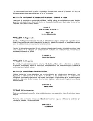 Las ganancias de capital deben liquidarse y pagarse por el contribuyente dentro de los primeros diez (10) días
del mes inmediato siguiente a aquel en que se dio su surgimiento.


ARTICULO 96. Procedimiento de compensación de pérdidas y ganancias de capital.

Para operar la compensación de pérdidas de capital y aplicar costos, el contribuyente que haya obtenido
ganancias debe presentar una declaración dentro del plazo de los tres (3) meses siguientes al término del año
calendario, deduciendo la pérdida anterior.


                                                TÍTULO V
                                           RENTAS DE NO RESIDENTES

                                                  CAPÍTULO I
                                               HECHO GENERADOR

ARTICULO 97. Hecho generador.

Constituye hecho generador de este impuesto, la obtención de cualquier renta gravada según los hechos
generadores contenidos en los títulos anteriores de este libro, por los contribuyentes no residentes que actúen
con o sin establecimiento permanente en el territorio nacional.


También constituye hecho generador de este impuesto, cualquier transferencia o acreditación en cuenta a sus
casas matrices en el extranjero, sin contraprestación, realizada por establecimientos permanentes de
entidades no residentes en el país.


                                                CAPÍTULO II
                                                SUJETOS PASIVOS

ARTICULO 98. Contribuyentes.

Son contribuyentes de este impuesto, las personas individuales, jurídicas, entes o patrimonios, no residentes
en territorio guatemalteco, según las definiciones del presente libro, que obtengan ingresos gravados de
conformidad con el artículo anterior.


ARTICULO 99. Responsables y agentes de retención.

Quienes paguen las rentas devengadas por los contribuyentes sin establecimiento permanente, o los
depositarios o administradores de los bienes o derechos de los contribuyentes sin establecimiento
permanente, responden solidariamente por el pago del impuesto correspondiente a las rentas que hayan
pagado o a las rentas de los bienes o derechos cuyo depósito o administración tengan encomendados,
respectivamente.


                                                CAPÍTULO III
                                                  EXENCIONES

ARTICULO 100. Rentas exentas.

Están exentas de este impuesto las rentas establecidas como exentas en otros títulos de este libro, cuando
apliquen.


Asimismo, están exentas las rentas que el Estado de Guatemala pague a entidades no residentes, por
concepto de intereses u otras obligaciones.


                                                CAPÍTULO IV
                                                   REGÍMENES
 