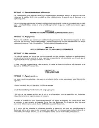 ARTICULO 101. Regímenes de cálculo del impuesto.

Los contribuyentes que obtengan rentas con establecimiento permanente situado en territorio nacional,
tributan por la totalidad de la renta imputable a dicho establecimiento, de acuerdo con lo dispuesto en el
capítulo siguiente.


Los contribuyentes que obtengan rentas sin establecimiento permanente, tributan en forma separada por cada
pago o acreditación total o parcial de renta sometida a gravamen, sin que sea posible compensación alguna
entre éstas.


                                          CAPÍTULO V
                          RENTAS OBTENIDAS CON ESTABLECIMIENTO PERMANENTE

ARTICULO 102. Regla general.

Para los no residentes que operen con establecimiento permanente, las disposiciones respecto de base
imponible, tipo impositivo, período de liquidación y normas de gestión del impuesto, se determinan con arreglo
a las disposiciones del Título II de este Libro, "Renta de las Actividades Lucrativas".


                                          CAPÍTULO VI
                           RENTAS OBTENIDAS SIN ESTABLECIMIENTO PERMANENTE

ARTICULO 103. Base imponible.

Con carácter general, las rentas que los contribuyentes por este impuesto obtengan sin establecimiento
permanente en territorio nacional, la renta imponible correspondiente está constituida por el monto que le
haya sido efectivamente pagado o acreditado en cuenta.


La base imponible correspondiente a las ganancias de capital se determina conforme a lo dispuesto en el
Capítulo IV, del Título IV, de este libro.


                                                  CAPÍTULO VII
                                                  TIPOS IMPOSITIVOS

ARTICULO 104. Tipos impositivos.

Los tipos impositivos aplicables a los pagos o acreditación de las rentas gravadas por este título son los
siguientes:


1. El tipo impositivo del cinco por ciento (5%) que se aplica a:


a. Actividades de transporte internacional de carga y pasajeros:


i. El valor de los pasajes vendidos en el país o en el extranjero para ser extendidos en Guatemala,
independientemente del origen o destino del pasajero.


ii. El valor de los fletes por carga originaria de Guatemala con destino al extranjero, aún cuando dichos fletes
se contraten o sean pagados en cualquier forma, fuera de Guatemala. En el caso de fletes de carga
proveniente del extranjero, cuando el valor del flete sea pagado en Guatemala.


iii. El monto que las personas no residentes dedicadas al transporte, así como sus representantes en
Guatemala, cobren a los usuarios del transporte como parte del servicio que éstas prestan, incluyendo el
combustible, almacenaje, demoras, uso de oficinas en el puerto, uso de electricidad o penalizaciones.
 