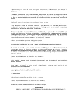 b. Primas de seguros, primas de fianzas, reaseguros, retrocesiones, y reafianzamientos, que obtengan no
residentes.


c. Telefonía, transmisión de datos y comunicaciones internacionales de cualquier naturaleza y por cualquier
medio, provenientes del servicio de comunicaciones de cualquier naturaleza entre Guatemala y otros países.
En todos los casos, independientemente del lugar de constitución o domicilio de las empresas que prestan el
servicio.


d. Utilización de energía eléctrica suministrada desde el exterior del país.


e. Los dividendos, reparto de utilidades, ganancias y otros beneficios, así como toda transferencia o
acreditamiento en cuenta a sus casas matrices en el extranjero, sin contraprestación realizada por
establecimientos permanentes de entidades no residentes.


Como excepción al tipo impositivo referido en el numeral 1 citado, se aplicará el tipo impositivo del tres por
ciento (3%) por el suministro de noticias internacionales a empresas usuarias en el país, cualquiera que sea la
forma de retribución y por la utilización en Guatemala de películas cinematográficas, tiras de historietas,
fotonovelas, grabaciones musicales y auditivas y cualquier otra proyección, transmisión o difusión similar de
imágenes o sonidos en la República, cualquiera que sea el medio empleado.


2. El tipo impositivo del diez por ciento (10%) que se aplica a:


a. Los intereses, en los términos del artículo 4 de este libro, pagados o acreditados a no residentes.


Se exceptúa del impuesto a que se refiere el presente numeral, los pagos por acreditamientos en cuenta de
intereses por concepto de préstamos otorgados por instituciones bancarias y financieras a entidades
debidamente autorizadas y reguladas en su país de origen, conforme la Ley de Bancos y Grupos Financieros,
así como los que éstas últimas y las instituciones de carácter multilateral otorguen a personas domiciliadas en
el territorio nacional.


3. El tipo impositivo del quince por ciento (15%) que se aplica a:


a. Los sueldos y salarios, dietas, comisiones, bonificaciones y otras remuneraciones que no impliquen
reintegro de gastos.


b. Los pagos o acreditación en cuenta bancaria a deportistas y a artistas de teatro, televisión y otros
espectáculos públicos o de actuación.


c. Las regalías, en los términos del artículo 4 de este libro.


d. Los honorarios.


e. El asesoramiento científico, económico, técnico o financiero.


4. El tipo impositivo del veinticinco por ciento (25%) que se aplica a:


Otras rentas gravadas no especificadas en los numerales anteriores.


                                      CAPÍTULO VIII
           GESTIÓN DEL IMPUESTO PARA NO RESIDENTES SIN ESTABLECIMIENTO PERMANENTE
 