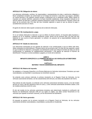 ARTICULO 105. Obligación de retener.

Las personas individuales, jurídicas, los responsables o representantes de entes o patrimonios obligados a
llevar contabilidad completa, de conformidad con el Código de Comercio o este libro, que paguen, acrediten
en cuenta bancaria o de cualquier manera pongan a disposición de no residentes rentas, deben retener el
impuesto con carácter definitivo, aplicando a la base imponible establecida, el tipo impositivo indicado en el
artículo anterior de este libro y enterarlo mediante declaración jurada a la Administración Tributaria, dentro del
plazo de los primeros diez (10) días del mes inmediato siguiente a aquel en que se efectuó el pago o
acreditamiento bancario en dinero.


El agente de retención debe expedir constancia de la retención efectuada.


ARTICULO 106. Autoliquidación y pago.

Si no se hubiese efectuado la retención a que se refiere el artículo anterior, el impuesto debe liquidarse y
pagarse por el no residente, mediante declaración jurada, dentro de los primeros diez (10) días del mes
siguiente en que ocurra el hecho generador. Lo anterior, sin perjuicio de la responsabilidad solidaria del
agente retenedor.


ARTICULO 107. Detalle de retenciones.

Las retenciones practicadas por los agentes de retención a los contribuyentes a que se refiere este título,
deben enterarlas a la Administración Tributaria dentro de los primeros diez (10) días del mes siguiente a aquel
en que se efectuó la retención y acompañar una declaración jurada que indique el nombre de cada uno de los
contribuyentes no residentes sin establecimiento permanente, y del agente de retención el Número de
Identificación Tributaria, la renta acreditada o pagada y el monto de la retención.


                                         LIBRO II
            IMPUESTO ESPECÍFICO A LA PRIMERA MATRÍCULA DE VEHÍCULOS AUTOMOTORES
                                         TERRESTRES

                                               CAPÍTULO I
                                MATERIA Y HECHO GENERADOR DEL IMPUESTO

ARTICULO 108. Materia del impuesto.

Se establece un Impuesto Específico a la Primera Matrícula de Vehículos Automotores Terrestres que sean
nacionalizados, se ensamblen o se produzcan en el territorio nacional.


Se entiende como primera matrícula, la primera inscripción en el Registro Fiscal de Vehículos, de los
vehículos automotores terrestres, con las características del vehículo y los datos del propietario del mismo.


Para efectos de este impuesto, se entiende como vehículos automotores terrestres nuevos, a los del modelo
del año en curso y del año siguiente al año en curso; y, como vehículos automotores terrestres usados, a los
de modelos anteriores al año en curso.


El año del modelo de los vehículos automotores terrestres será determinado mediante la verificación del
Número de Identificación Vehicular (VIN por sus siglas en inglés), que debe constar físicamente en los
vehículos que ingresen al territorio nacional, y en los documentos de importación.


ARTICULO 109. Hecho generador.

El impuesto se genera con la primera inscripción en el Registro Fiscal de Vehículos, de los vehículos
automotores terrestres nacionalizados, ensamblados o producidos en Guatemala.
 