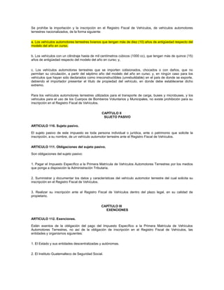 Se prohíbe la importación y la inscripción en el Registro Fiscal de Vehículos, de vehículos automotores
terrestres nacionalizados, de la forma siguiente:


a. Los vehículos automotores terrestres livianos que tengan más de diez (10) años de antigüedad respecto del
modelo del año en curso.


b. Los vehículos con un cilindraje hasta de mil centímetros cúbicos (1000 cc), que tengan más de quince (15)
años de antigüedad respecto del modelo del año en curso; y,


c. Los vehículos automotores terrestres que se importen colisionados, chocados o con daños, que no
permitan su circulación, a partir del séptimo año del modelo del año en curso; y, en ningún caso para los
vehículos que hayan sido declarados como irreconstructibles (unrebuildable) en el país de donde se exporte,
debiendo el importador presentar el título de propiedad del vehículo, en donde debe establecerse dicho
extremo.


Para los vehículos automotores terrestres utilizados para el transporte de carga, buses y microbuses, y los
vehículos para el uso de los Cuerpos de Bomberos Voluntarios y Municipales, no existe prohibición para su
inscripción en el Registro Fiscal de Vehículos.


                                                CAPÍTULO II
                                                 SUJETO PASIVO

ARTICULO 110. Sujeto pasivo.

El sujeto pasivo de este impuesto es toda persona individual o jurídica, ente o patrimonio que solicite la
inscripción, a su nombre, de un vehículo automotor terrestre ante el Registro Fiscal de Vehículos.


ARTICULO 111. Obligaciones del sujeto pasivo.

Son obligaciones del sujeto pasivo:


1. Pagar el Impuesto Específico a la Primera Matrícula de Vehículos Automotores Terrestres por los medios
que ponga a disposición la Administración Tributaria.


2. Suministrar y documentar los datos y características del vehículo automotor terrestre del cual solicita su
inscripción en el Registro Fiscal de Vehículos.


3. Realizar su inscripción ante el Registro Fiscal de Vehículos dentro del plazo legal, en su calidad de
propietario.


                                               CAPÍTULO III
                                                 EXENCIONES

ARTICULO 112. Exenciones.

Están exentos de la obligación del pago del Impuesto Específico a la Primera Matrícula de Vehículos
Automotores Terrestres, no así de la obligación de inscripción en el Registro Fiscal de Vehículos, las
entidades y organismos siguientes:


1. El Estado y sus entidades descentralizadas y autónomas.


2. El Instituto Guatemalteco de Seguridad Social.
 