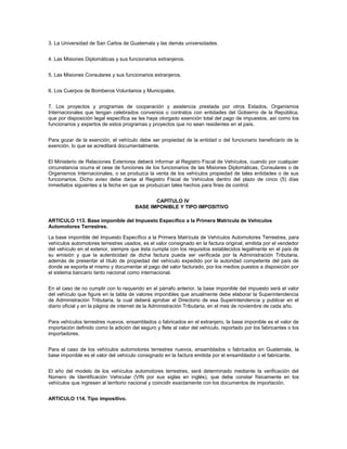 3. La Universidad de San Carlos de Guatemala y las demás universidades.


4. Las Misiones Diplomáticas y sus funcionarios extranjeros.


5. Las Misiones Consulares y sus funcionarios extranjeros.


6. Los Cuerpos de Bomberos Voluntarios y Municipales.


7. Los proyectos y programas de cooperación y asistencia prestada por otros Estados, Organismos
Internacionales que tengan celebrados convenios o contratos con entidades del Gobierno de la República,
que por disposición legal específica se les haya otorgado exención total del pago de impuestos, así como los
funcionarios y expertos de estos programas y proyectos que no sean residentes en el país.


Para gozar de la exención, el vehículo debe ser propiedad de la entidad o del funcionario beneficiario de la
exención, lo que se acreditará documentalmente.


El Ministerio de Relaciones Exteriores deberá informar al Registro Fiscal de Vehículos, cuando por cualquier
circunstancia ocurra el cese de funciones de los funcionarios de las Misiones Diplomáticas, Consulares o de
Organismos Internacionales, o se produzca la venta de los vehículos propiedad de tales entidades o de sus
funcionarios. Dicho aviso debe darse al Registro Fiscal de Vehículos dentro del plazo de cinco (5) días
inmediatos siguientes a la fecha en que se produzcan tales hechos para fines de control.


                                              CAPÍTULO IV
                                       BASE IMPONIBLE Y TIPO IMPOSITIVO

ARTICULO 113. Base imponible del Impuesto Específico a la Primera Matrícula de Vehículos
Automotores Terrestres.

La base imponible del Impuesto Específico a la Primera Matrícula de Vehículos Automotores Terrestres, para
vehículos automotores terrestres usados, es el valor consignado en la factura original, emitida por el vendedor
del vehículo en el exterior, siempre que ésta cumpla con los requisitos establecidos legalmente en el país de
su emisión y que la autenticidad de dicha factura pueda ser verificada por la Administración Tributaria,
además de presentar el título de propiedad del vehículo expedido por la autoridad competente del país de
donde se exporta el mismo y documentar el pago del valor facturado, por los medios puestos a disposición por
el sistema bancario tanto nacional como internacional.


En el caso de no cumplir con lo requerido en el párrafo anterior, la base imponible del impuesto será el valor
del vehículo que figure en la tabla de valores imponibles que anualmente debe elaborar la Superintendencia
de Administración Tributaria, la cual deberá aprobar el Directorio de esa Superintendencia y publicar en el
diario oficial y en la página de internet de la Administración Tributaria, en el mes de noviembre de cada año.


Para vehículos terrestres nuevos, ensamblados o fabricados en el extranjero, la base imponible es el valor de
importación definido como la adición del seguro y flete al valor del vehículo, reportado por los fabricantes o los
importadores.


Para el caso de los vehículos automotores terrestres nuevos, ensamblados o fabricados en Guatemala, la
base imponible es el valor del vehículo consignado en la factura emitida por el ensamblador o el fabricante.


El año del modelo de los vehículos automotores terrestres, será determinado mediante la verificación del
Número de Identificación Vehicular (VIN por sus siglas en inglés), que debe constar físicamente en los
vehículos que ingresen al territorio nacional y coincidir exactamente con los documentos de importación.


ARTICULO 114. Tipo impositivo.
 