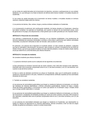 g) Las rentas de capital derivadas de la transmisión de derechos, acciones o participaciones en una entidad,
residente o no, que atribuyan a su titular el derecho de disfrute sobre bienes muebles o inmuebles situados en
Guatemala.


h) Las rentas de capital derivadas de la transmisión de bienes muebles o inmuebles situados en territorio
nacional o derechos reales sobre los mismos.


i) Los premios de loterías, rifas, sorteos, bingos y eventos similares realizados en Guatemala.


j) La incorporación al patrimonio del contribuyente residente, de bienes situados en Guatemala o derechos
que deban cumplirse o se ejerciten en Guatemala, aún cuando no deriven de una transmisión previa, como
las ganancias en el juego y las adquisiciones a título gratuito que no estén gravadas por otro impuesto directo.


ARTICULO 5. Presunción de onerosidad.

Las cesiones y enajenaciones de bienes y derechos, en sus distintas modalidades y las prestaciones de
servicios realizadas por personas individuales o jurídicas y otros entes o patrimonios que realicen actividades
mercantiles, se presumen retribuidas al valor de mercado, salvo prueba en contrario.


En particular y sin perjuicio de lo dispuesto en el párrafo anterior, en todo contrato de préstamo, cualquiera
que sea su naturaleza y denominación, se presume, salvo prueba en contrario, la existencia de una renta por
interés mínima, que es la que resulte de aplicar al monto total del préstamo, la tasa de interés simple máxima
anual que determine la Junta Monetaria para efectos tributarios.


ARTICULO 6. Concepto de residente.

Se considera residente para efectos tributarios:


1. La persona individual cuando ocurra cualquiera de las siguientes circunstancias:


a) Que permanezca en territorio nacional más de ciento ochenta y tres (183) días durante el año calendario,
entendido éste como el período comprendido entre el uno (1) de enero al treinta y uno (31) de diciembre, aún
cuando no sea de forma continua.


b) Que su centro de intereses económicos se ubique en Guatemala, salvo que el contribuyente acredite su
residencia o domicilio fiscal en otro país, mediante el correspondiente certificado expedido por las autoridades
tributarias de dicho país.


2. También se consideran residentes:


a) Las personas de nacionalidad guatemalteca que tengan su residencia habitual en el extranjero, en virtud de
ser miembros de misiones diplomáticas u oficinas consulares guatemaltecas, titulares de cargo o empleo
oficial del Estado guatemalteco y funcionarios en activo que ejerzan en el extranjero cargo o empleo oficial
que no tenga carácter diplomático ni consular.


b) Las personas de nacionalidad guatemalteca que tengan su residencia habitual en el extranjero, en virtud de
ser funcionarios o empleados de entidades privadas por menos de ciento ochenta y tres días (183) durante el
año calendario, entendido éste como el período comprendido entre el uno (1) de enero al treinta y uno (31) de
diciembre.


c) Las personas de nacionalidad extranjera que tengan su residencia en Guatemala, que desempeñen su
trabajo en relación de dependencia en misiones diplomáticas, oficinas consulares o bien se trate de cargos
oficiales de gobiernos extranjeros, cuando no exista reciprocidad.
 