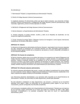 Se entenderá por:


1. Administración Tributaria: La Superintendencia de Administración Tributaria.


2. CAUCA: El Código Aduanero Uniforme Centroamericano.


3. Legislación aduanera: El ordenamiento jurídico que rige al sistema aduanero, que comprende al Código
Aduanero Uniforme Centroamericano, el Reglamento del Código Aduanero Uniforme Centroamericano, leyes
nacionales, reglamentos y demás normativa aplicable a la materia.


4. RECAUCA: El Reglamento del Código Aduanero Uniforme Centroamericano.


5. Servicio Aduanero: La Superintendencia de Administración Tributaria.


6. Territorio Aduanero: El ámbito terrestre, acuático y aéreo de la República de Guatemala, con las
excepciones legalmente establecidas.


7. Courier: Empresa de entrega rápida o dedicada al servicio de mensajería o correo expreso internacional,
transporte por vía terrestre y flete aéreo o marítimo.


ARTICULO 121. Aduana.

La Aduana es la dependencia administrativa del Servicio Aduanero, responsable de las funciones asignadas
por éste, incluyendo la coordinación de la actividad aduanera con otras autoridades gubernamentales o
entidades privadas ligadas al ámbito de su competencia, que ejerzan un control o desarrollen actividades en
la zona aduanera asignada.


ARTICULO 122. Examen de competencia.

El Servicio Aduanero deberá eximir de la práctica del examen de competencia que regula el Reglamento del
Código Aduanero Uniforme Centroamericano, a los aspirantes a agente aduanero o a apoderado especial
aduanero, cuando el solicitante acredite que es egresado de una de las universidades autorizadas para
funcionar en el País y que posee el grado académico de licenciatura en materia aduanera, cuyo contenido
curricular incluye las materias de evaluación del examen de competencia referido. El contenido curricular será
avalado mediante resolución del Directorio de la Superintendencia de Administración Tributaria.


ARTICULO 123. Infracción aduanera administrativa.

Es infracción aduanera administrativa toda acción u omisión que implique incumplimiento de normas jurídicas
de orden sustancial o formal, relativas a obligaciones administrativas en materia aduanera, establecidas en las
leyes y disposiciones legales emitidas por las autoridades competentes.


Las infracciones aduaneras administrativas y sus sanciones serán impuestas por la Superintendencia de
Administración Tributaria, de conformidad con estas disposiciones y demás leyes aplicables.


No será aplicable lo establecido en estas disposiciones a las acciones u omisiones que se encuentren
tipificadas como delitos o faltas, de conformidad con el ordenamiento jurídico vigente, en cuyo caso su
conocimiento y sanción corresponde a los tribunales competentes.


Los funcionarios y empleados públicos de la Superintendencia de Administración Tributaria que en el ejercicio
de sus funciones, tengan conocimiento de un hecho que pueda ser constitutivo de delito o falta, deben
denunciarlo inmediatamente a la autoridad competente, bajo pena de incurrir en responsabilidad
administrativa y penal.
 
