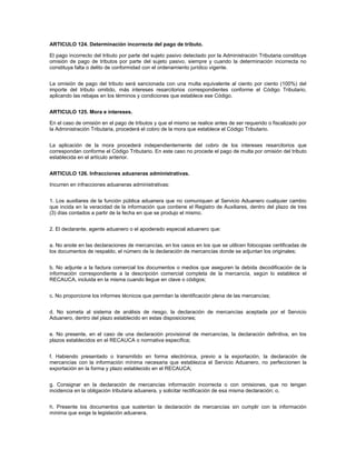 ARTICULO 124. Determinación incorrecta del pago de tributo.

El pago incorrecto del tributo por parte del sujeto pasivo detectado por la Administración Tributaria constituye
omisión de pago de tributos por parte del sujeto pasivo, siempre y cuando la determinación incorrecta no
constituya falta o delito de conformidad con el ordenamiento jurídico vigente.


La omisión de pago del tributo será sancionada con una multa equivalente al ciento por ciento (100%) del
importe del tributo omitido, más intereses resarcitorios correspondientes conforme el Código Tributario,
aplicando las rebajas en los términos y condiciones que establece ese Código.


ARTICULO 125. Mora e intereses.

En el caso de omisión en el pago de tributos y que el mismo se realice antes de ser requerido o fiscalizado por
la Administración Tributaria, procederá el cobro de la mora que establece el Código Tributario.


La aplicación de la mora procederá independientemente del cobro de los intereses resarcitorios que
correspondan conforme el Código Tributario. En este caso no procede el pago de multa por omisión del tributo
establecida en el artículo anterior.


ARTICULO 126. Infracciones aduaneras administrativas.

Incurren en infracciones aduaneras administrativas:


1. Los auxiliares de la función pública aduanera que no comuniquen al Servicio Aduanero cualquier cambio
que incida en la veracidad de la información que contiene el Registro de Auxiliares, dentro del plazo de tres
(3) días contados a partir de la fecha en que se produjo el mismo.


2. El declarante, agente aduanero o el apoderado especial aduanero que:


a. No anote en las declaraciones de mercancías, en los casos en los que se utilicen fotocopias certificadas de
los documentos de respaldo, el número de la declaración de mercancías donde se adjuntan los originales;


b. No adjunte a la factura comercial los documentos o medios que aseguren la debida decodificación de la
información correspondiente a la descripción comercial completa de la mercancía, según lo establece el
RECAUCA, incluida en la misma cuando llegue en clave o códigos;


c. No proporcione los informes técnicos que permitan la identificación plena de las mercancías;


d. No someta al sistema de análisis de riesgo, la declaración de mercancías aceptada por el Servicio
Aduanero, dentro del plazo establecido en estas disposiciones;


e. No presente, en el caso de una declaración provisional de mercancías, la declaración definitiva, en los
plazos establecidos en el RECAUCA o normativa específica;


f. Habiendo presentado o transmitido en forma electrónica, previo a la exportación, la declaración de
mercancías con la información mínima necesaria que establezca el Servicio Aduanero, no perfeccionen la
exportación en la forma y plazo establecido en el RECAUCA;


g. Consignar en la declaración de mercancías información incorrecta o con omisiones, que no tengan
incidencia en la obligación tributaria aduanera, y solicitar rectificación de esa misma declaración; o,


h. Presente los documentos que sustentan la declaración de mercancías sin cumplir con la información
mínima que exige la legislación aduanera.
 
