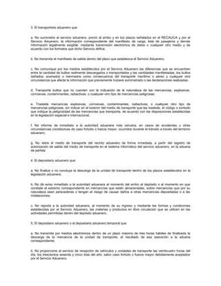 3. El transportista aduanero que:


a. No suministre al servicio aduanero, previo al arribo y en los plazos señalados en el RECAUCA y por el
Servicio Aduanero, la información correspondiente del manifiesto de carga, lista de pasajeros y demás
información legalmente exigible, mediante transmisión electrónica de datos o cualquier otro medio y de
acuerdo con los formatos que dicho Servicio defina;


b. No transmita el manifiesto de salida dentro del plazo que establezca el Servicio Aduanero;


c. No comunique por los medios establecidos por el Servicio Aduanero las diferencias que se encuentren
entre la cantidad de bultos realmente descargados o transportados y las cantidades manifestadas, los bultos
dañados, averiados o mermados como consecuencia del transporte marítimo o aéreo y cualquier otra
circunstancia que afecte la información que previamente hubiere suministrado o las declaraciones realizadas;


d. Transporte bultos que no cuenten con la indicación de la naturaleza de las mercancías, explosivas,
corrosivas, contaminantes, radiactivas, o cualquier otro tipo de mercancías peligrosas;


e. Traslade mercancías explosivas, corrosivas, contaminantes, radiactivas, o cualquier otro tipo de
mercancías peligrosas, sin indicar en el exterior del medio de transporte que las traslade, el código o símbolo
que indique la peligrosidad de las mercancías que transporta, de acuerdo con las disposiciones establecidas
en la legislación especial e internacional;


f. No informe de inmediato a la autoridad aduanera más cercana, en casos de accidentes u otras
circunstancias constitutivas de caso fortuito o fuerza mayor, ocurridos durante el tránsito a través del territorio
aduanero;


g. No retire el medio de transporte del recinto aduanero de forma inmediata, a partir del registro de
autorización de salida del medio de transporte en el sistema informático del servicio aduanero, en la aduana
de partida.


4. El depositario aduanero que:


a. No finalice o no concluya la descarga de la unidad de transporte dentro de los plazos establecidos en la
legislación aduanera;


b. No dé aviso inmediato a la autoridad aduanera al momento del arribo al depósito o al momento en que
constate el extremo correspondiente en mercancías que están almacenadas, sobre mercancías que por su
naturaleza sean perecederas o tengan el riesgo de causar daños a otras mercancías depositadas o a las
instalaciones;


c. No reporte a la autoridad aduanera, al momento de su ingreso y mediante las formas y condiciones
establecidas por el Servicio Aduanero, las materias y productos en libre circulación que se utilicen en las
actividades permitidas dentro del depósito aduanero.


5. El depositario aduanero o el depositario aduanero temporal que:


a. No transmita por medios electrónicos dentro de un plazo máximo de tres horas hábiles de finalizada la
descarga de la mercancía de la unidad de transporte, el resultado de esa operación a la aduana
correspondiente;


b. No proporcione el servicio de recepción de vehículos y unidades de transporte las veinticuatro horas del
día, los trescientos sesenta y cinco días del año, salvo caso fortuito o fuerza mayor debidamente aceptados
por el Servicio Aduanero.
 