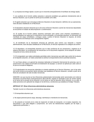 6. La empresa de entrega rápida o courier que no transmita anticipadamente el manifiesto de entrega rápida.


7. Los auxiliares de la función pública aduanera o personal acreditado que gestionen directamente ante el
Servicio Aduanero, que no porten el carné que los acredite como tales.


8. El agente aduanero que comunique al Servicio Aduanero el cese temporal o definitivo de sus operaciones,
fuera del plazo establecido en el RECAUCA.


9. El depositario aduanero temporal que no dé aviso al Servicio Aduanero cuando las mercancías depositadas
se encuentran en estado de descomposición o contaminación.


10. El auxiliar de la función pública aduanera autorizado para operar como empresa consolidadora o
desconsolidadora de carga que no transmita en forma anticipada, a la autoridad aduanera, la información del
manifiesto de carga consolidada y entregue copias, cuando el Servicio Aduanero lo requiera, de tantos
conocimientos de embarque como consignatarios registre.


11. El beneficiario de la importación temporal de vehículos para turismo que reexporte o importe
definitivamente, fuera del plazo establecido en el RECAUCA, el vehículo ingresado en la categoría de turismo.


12. El depositario y el transportista aduanero que no deje constancia de sus actuaciones y registros en el
sistema informático, en la declaración de mercancías o en el documento respectivo, de la recepción de bultos,
incluyendo la hora y fecha de tal acto.


13. El consignatario que realice actividades permitidas sobre mercancías que estén bajo control de la aduana
en el depósito aduanero, sin haber presentado la solicitud correspondiente ante la autoridad aduanera.


14. Las líneas aéreas y en general las empresas dedicadas al transporte internacional de personas, que no
proporcionen a los viajeros el formulario de declaración de equipaje. La sanción se aplicará por cada vuelo en
el que se incumpla la obligación.


15. El adjudicatario de mercancías obtenidas en subasta realizada por el Servicio Aduanero, que no las retire
del recinto donde se encuentren dentro del plazo que establezca el Servicio Aduanero, contado a partir de la
fecha de cancelación del valor de tales mercancías.


SANCIÓN: Los que incurran en las infracciones anteriormente mencionadas serán sancionados con multa de
doscientos cincuenta Pesos Centroamericanos ($CA 250.00), pagada en Quetzales al tipo de cambio vigente
en la fecha de la comisión de la infracción o en la fecha en que se descubra dicha infracción, en su caso. A
estas sanciones se le aplicarán las rebajas en los términos y condiciones que establece el Código Tributario.


ARTICULO 127. Otras infracciones administrativas aduaneras.

También incurren en infracciones administrativas aduaneras:


1. El transportista aduanero que:


a. No asigne personal para la carga, descarga, reembarque o transbordo de mercancías;


b. No presente al momento de la visita de inspección al medio de transporte o en el plazo respectivo, los
documentos a que está obligado a proporcionar, así como las declaraciones exigibles por las leyes y
reglamentos pertinentes; o,
 