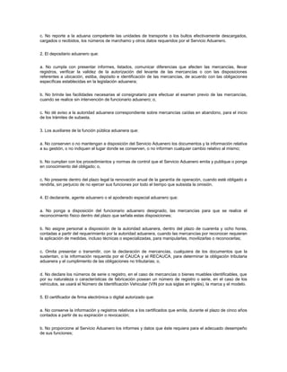 c. No reporte a la aduana competente las unidades de transporte o los bultos efectivamente descargados,
cargados o recibidos, los números de marchamo y otros datos requeridos por el Servicio Aduanero.


2. El depositario aduanero que:


a. No cumpla con presentar informes, listados, comunicar diferencias que afecten las mercancías, llevar
registros, verificar la validez de la autorización del levante de las mercancías o con las disposiciones
referentes a ubicación, estiba, depósito e identificación de las mercancías, de acuerdo con las obligaciones
específicas establecidas en la legislación aduanera;


b. No brinde las facilidades necesarias al consignatario para efectuar el examen previo de las mercancías,
cuando se realice sin intervención de funcionario aduanero; o,


c. No dé aviso a la autoridad aduanera correspondiente sobre mercancías caídas en abandono, para el inicio
de los trámites de subasta.


3. Los auxiliares de la función pública aduanera que:


a. No conserven o no mantengan a disposición del Servicio Aduanero los documentos y la información relativa
a su gestión, o no indiquen el lugar donde se conserven, o no informen cualquier cambio relativo al mismo;


b. No cumplan con los procedimientos y normas de control que el Servicio Aduanero emita y publique o ponga
en conocimiento del obligado; o,


c. No presente dentro del plazo legal la renovación anual de la garantía de operación, cuando esté obligado a
rendirla, sin perjuicio de no ejercer sus funciones por todo el tiempo que subsista la omisión.


4. El declarante, agente aduanero o el apoderado especial aduanero que:


a. No ponga a disposición del funcionario aduanero designado, las mercancías para que se realice el
reconocimiento físico dentro del plazo que señala estas disposiciones;


b. No asigne personal a disposición de la autoridad aduanera, dentro del plazo de cuarenta y ocho horas,
contadas a partir del requerimiento por la autoridad aduanera, cuando las mercancías por reconocer requieran
la aplicación de medidas, incluso técnicas o especializadas, para manipularlas, movilizarlas o reconocerlas;


c. Omita presentar o transmitir, con la declaración de mercancías, cualquiera de los documentos que la
sustentan, o la información requerida por el CAUCA y el RECAUCA, para determinar la obligación tributaria
aduanera y el cumplimiento de las obligaciones no tributarias; o,


d. No declare los números de serie o registro, en el caso de mercancías o bienes muebles identificables, que
por su naturaleza o características de fabricación posean un número de registro o serie, en el caso de los
vehículos, se usará el Número de Identificación Vehicular (VIN por sus siglas en inglés), la marca y el modelo.


5. El certificador de firma electrónica o digital autorizado que:


a. No conserve la información y registros relativos a los certificados que emita, durante el plazo de cinco años
contados a partir de su expiración o revocación;


b. No proporcione al Servicio Aduanero los informes y datos que éste requiera para el adecuado desempeño
de sus funciones;
 