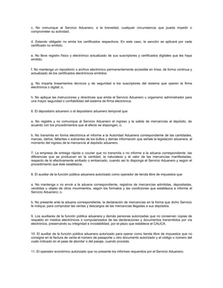 c. No comunique al Servicio Aduanero, a la brevedad, cualquier circunstancia que pueda impedir o
comprometer su actividad;


d. Estando obligado no emita los certificados respectivos. En este caso, la sanción se aplicará por cada
certificado no emitido;


e. No lleve registro físico y electrónico actualizado de sus suscriptores y certificados digitales que les haya
emitido;


f. No mantenga un repositorio o archivo electrónico permanentemente accesible en línea, de forma continua y
actualizado de los certificados electrónicos emitidos;


g. No imparta lineamientos técnicos y de seguridad a los suscriptores del sistema que operen la firma
electrónica o digital; o,


h. No aplique las instrucciones y directrices que emita el Servicio Aduanero u organismo administrador para
una mayor seguridad o confiabilidad del sistema de firma electrónica.


6. El depositario aduanero o el depositario aduanero temporal que:


a. No registre y no comunique al Servicio Aduanero el ingreso y la salida de mercancías al depósito, de
acuerdo con los procedimientos que al efecto se dispongan; o,


b. No transmita en forma electrónica el informe a la Autoridad Aduanera correspondiente de las cantidades,
marcas, daños, faltantes o sobrantes de los bultos y demás información que señale la legislación aduanera, al
momento del ingreso de la mercancía al depósito aduanero.


7. La empresa de entrega rápida o courier que no transmita o no informe a la aduana correspondiente, las
diferencias que se produzcan en la cantidad, la naturaleza y el valor de las mercancías manifestadas,
respecto de lo efectivamente arribado o embarcado, cuando así lo disponga el Servicio Aduanero y según el
procedimiento que éste establezca.


8. El auxiliar de la función pública aduanera autorizado como operador de tienda libre de impuestos que:


a. No mantenga o no envíe a la aduana correspondiente, registros de mercancías admitidas, depositadas,
vendidas u objeto de otros movimientos, según los formatos y las condiciones que establezca e informe el
Servicio Aduanero; o,


b. No presente ante la aduana correspondiente, la declaración de mercancías en la forma que dicho Servicio
le indique, para comprobar las ventas y descargos de las mercancías llegadas a sus depósitos.


9. Los auxiliares de la función pública aduanera y demás personas autorizadas que no conserven copias de
respaldo en medios electrónicos o computarizados de las declaraciones y documentos transmitidos por vía
electrónica, preservando su integridad e inviolabilidad, por el plazo que establece el CAUCA.


10. El auxiliar de la función pública aduanera autorizado para operar como tienda libre de impuestos que no
consigne en la factura de venta el número de pasaporte u otro documento autorizado y el código o número del
vuelo indicado en el pase de abordar o del pasaje, cuando proceda.


11. El operador económico autorizado que no presente los informes requeridos por el Servicio Aduanero.
 
