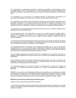 12. El transportista o su representante, exportador o embarcador, consolidador o desconsolidador, empresa
de entrega rápida o courier, o consignatario en su caso, que justifiquen fuera del plazo establecido en el
RECAUCA los faltantes o sobrantes de mercancías con relación a la cantidad consignada en el manifiesto de
carga.


13. El depositario que no comunique a la autoridad aduanera las discrepancias encontradas en la
documentación de respaldo de las mercancías, al momento en que se realice el examen previo.


14. El declarante y los auxiliares de la función pública aduanera que hayan omitido la presentación de los
documentos, información o la actividad requeridos en el RECAUCA, impidiendo la realización de la
verificación inmediata en los plazos indicados en el RECAUCA, y por lo cual la autoridad aduanera haya
procedido de oficio con la verificación y la revisión de la determinación de la obligación tributaria aduanera.


15. El beneficiario de la importación temporal de vehículos para turismo que no cumpla con cualquiera de las
obligaciones que le impone el RECAUCA.


16. El transportista aéreo o de entrega rápida o courier que no separe los bultos de entrega rápida al
momento de la descarga de los mismos, no los traslade hacia las instalaciones habilitadas para su
separación, o no identifique los bultos que arriben o salgan del territorio aduanero, mediante la inclusión de
distintivos especiales.


17. El auxiliar de la función pública aduanera autorizado para operar como empresa de despacho domiciliario
que no mantenga en los sistemas informáticos un inventario permanente de mercancías recibidas de acuerdo
con el formato y requerimientos que establezca el Servicio Aduanero.


18. El exportador habitual y el encargado de las instalaciones habilitadas que, en caso de no requerirse
reconocimiento físico, no comunique a la aduana correspondiente, mediante la transmisión electrónica, la
cantidad de bultos o mercancías cargadas, la fecha y hora de salida del vehículo y de la unidad de transporte
y la identificación de los dispositivos de seguridad colocados, en su caso.


19. Las empresas autorizadas para mantener mercancías consideradas como provisiones de a bordo, en
bodegas o locales habilitados por el Servicio Aduanero, que no cumplan con las obligaciones establecidas en
el RECAUCA.


20. El beneficiario del régimen de admisión temporal para perfeccionamiento activo que no cumpla con las
obligaciones establecidas en el RECAUCA, salvo las de naturaleza tributaria, las cuales se sancionarán de
conformidad con los procedimientos correspondientes.


21. El exportador habitual que no conserve copias de las declaraciones de mercancías al régimen de
exportación y su respectivo documento de transporte, por el plazo de prescripción que establece el
RECAUCA.


SANCIÓN: Los que incurran en las infracciones anteriormente mencionadas serán sancionados con multa de
quinientos Pesos Centroamericanos ($CA 500.00), pagada en Quetzales al tipo de cambio vigente en la fecha
de la comisión de la infracción o en la fecha en que se descubra dicha infracción, en su caso. A estas
sanciones se le aplicarán las rebajas en los términos y condiciones que establece el Código Tributario.


ARTICULO 128. Infracciones administrativas aduaneras graves.

También incurren en infracciones administrativas aduaneras:


1. El transportista aduanero que estando autorizado para realizar la descarga sin la presencia de la autoridad
aduanera, no reporte de inmediato el resultado de la descarga de bultos o mercancías averiadas o con signos
de haber sido violados.
 