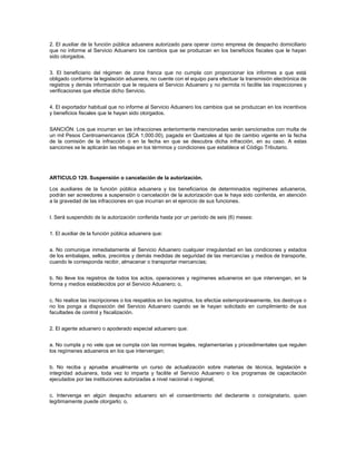 2. El auxiliar de la función pública aduanera autorizado para operar como empresa de despacho domiciliario
que no informe al Servicio Aduanero los cambios que se produzcan en los beneficios fiscales que le hayan
sido otorgados.


3. El beneficiario del régimen de zona franca que no cumpla con proporcionar los informes a que está
obligado conforme la legislación aduanera, no cuente con el equipo para efectuar la transmisión electrónica de
registros y demás información que le requiera el Servicio Aduanero y no permita ni facilite las inspecciones y
verificaciones que efectúe dicho Servicio.


4. El exportador habitual que no informe al Servicio Aduanero los cambios que se produzcan en los incentivos
y beneficios fiscales que le hayan sido otorgados.


SANCIÓN: Los que incurran en las infracciones anteriormente mencionadas serán sancionados con multa de
un mil Pesos Centroamericanos ($CA 1,000.00), pagada en Quetzales al tipo de cambio vigente en la fecha
de la comisión de la infracción o en la fecha en que se descubra dicha infracción, en su caso. A estas
sanciones se le aplicarán las rebajas en los términos y condiciones que establece el Código Tributario.




ARTICULO 129. Suspensión o cancelación de la autorización.

Los auxiliares de la función pública aduanera y los beneficiarios de determinados regímenes aduaneros,
podrán ser acreedores a suspensión o cancelación de la autorización que le haya sido conferida, en atención
a la gravedad de las infracciones en que incurran en el ejercicio de sus funciones.


I. Será suspendido de la autorización conferida hasta por un período de seis (6) meses:


1. El auxiliar de la función pública aduanera que:


a. No comunique inmediatamente al Servicio Aduanero cualquier irregularidad en las condiciones y estados
de los embalajes, sellos, precintos y demás medidas de seguridad de las mercancías y medios de transporte,
cuando le corresponda recibir, almacenar o transportar mercancías;


b. No lleve los registros de todos los actos, operaciones y regímenes aduaneros en que intervengan, en la
forma y medios establecidos por el Servicio Aduanero; o,


c. No realice las inscripciones o los respaldos en los registros, los efectúe extemporáneamente, los destruya o
no los ponga a disposición del Servicio Aduanero cuando se le hayan solicitado en cumplimiento de sus
facultades de control y fiscalización.


2. El agente aduanero o apoderado especial aduanero que:


a. No cumpla y no vele que se cumpla con las normas legales, reglamentarias y procedimentales que regulen
los regímenes aduaneros en los que intervengan;


b. No reciba y apruebe anualmente un curso de actualización sobre materias de técnica, legislación e
integridad aduanera, toda vez lo imparta y facilite el Servicio Aduanero o los programas de capacitación
ejecutados por las instituciones autorizadas a nivel nacional o regional;


c. Intervenga en algún despacho aduanero sin el consentimiento del declarante o consignatario, quien
legítimamente puede otorgarlo; o,
 