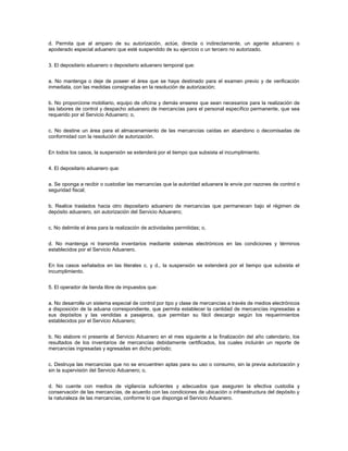 d. Permita que al amparo de su autorización, actúe, directa o indirectamente, un agente aduanero o
apoderado especial aduanero que esté suspendido de su ejercicio o un tercero no autorizado.


3. El depositario aduanero o depositario aduanero temporal que:


a. No mantenga o deje de poseer el área que se haya destinado para el examen previo y de verificación
inmediata, con las medidas consignadas en la resolución de autorización;


b. No proporcione mobiliario, equipo de oficina y demás enseres que sean necesarios para la realización de
las labores de control y despacho aduanero de mercancías para el personal específico permanente, que sea
requerido por el Servicio Aduanero; o,


c. No destine un área para el almacenamiento de las mercancías caídas en abandono o decomisadas de
conformidad con la resolución de autorización.


En todos los casos, la suspensión se extenderá por el tiempo que subsista el incumplimiento.


4. El depositario aduanero que:


a. Se oponga a recibir o custodiar las mercancías que la autoridad aduanera le envíe por razones de control o
seguridad fiscal;


b. Realice traslados hacia otro depositario aduanero de mercancías que permanecen bajo el régimen de
depósito aduanero, sin autorización del Servicio Aduanero;


c. No delimite el área para la realización de actividades permitidas; o,


d. No mantenga ni transmita inventarios mediante sistemas electrónicos en las condiciones y términos
establecidos por el Servicio Aduanero.


En los casos señalados en las literales c. y d., la suspensión se extenderá por el tiempo que subsista el
incumplimiento.


5. El operador de tienda libre de impuestos que:


a. No desarrolle un sistema especial de control por tipo y clase de mercancías a través de medios electrónicos
a disposición de la aduana correspondiente, que permita establecer la cantidad de mercancías ingresadas a
sus depósitos y las vendidas a pasajeros, que permitan su fácil descargo según los requerimientos
establecidos por el Servicio Aduanero;


b. No elabore ni presente al Servicio Aduanero en el mes siguiente a la finalización del año calendario, los
resultados de los inventarios de mercancías debidamente certificados, los cuales incluirán un reporte de
mercancías ingresadas y egresadas en dicho período;


c. Destruya las mercancías que no se encuentren aptas para su uso o consumo, sin la previa autorización y
sin la supervisión del Servicio Aduanero; o,


d. No cuente con medios de vigilancia suficientes y adecuados que aseguren la efectiva custodia y
conservación de las mercancías, de acuerdo con las condiciones de ubicación o infraestructura del depósito y
la naturaleza de las mercancías, conforme lo que disponga el Servicio Aduanero.
 