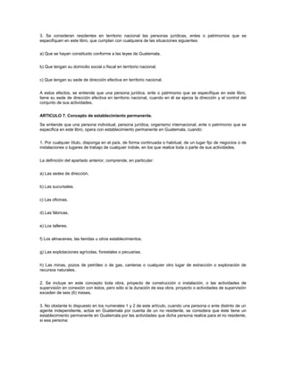 3. Se consideran residentes en territorio nacional las personas jurídicas, entes o patrimonios que se
especifiquen en este libro, que cumplan con cualquiera de las situaciones siguientes:


a) Que se hayan constituido conforme a las leyes de Guatemala.


b) Que tengan su domicilio social o fiscal en territorio nacional.


c) Que tengan su sede de dirección efectiva en territorio nacional.


A estos efectos, se entiende que una persona jurídica, ente o patrimonio que se especifique en este libro,
tiene su sede de dirección efectiva en territorio nacional, cuando en él se ejerza la dirección y el control del
conjunto de sus actividades.


ARTICULO 7. Concepto de establecimiento permanente.

Se entiende que una persona individual, persona jurídica, organismo internacional, ente o patrimonio que se
especifica en este libro, opera con establecimiento permanente en Guatemala, cuando:


1. Por cualquier título, disponga en el país, de forma continuada o habitual, de un lugar fijo de negocios o de
instalaciones o lugares de trabajo de cualquier índole, en los que realice toda o parte de sus actividades.


La definición del apartado anterior, comprende, en particular:


a) Las sedes de dirección.


b) Las sucursales.


c) Las oficinas.


d) Las fábricas.


e) Los talleres.


f) Los almacenes, las tiendas u otros establecimientos.


g) Las explotaciones agrícolas, forestales o pecuarias.


h) Las minas, pozos de petróleo o de gas, canteras o cualquier otro lugar de extracción o exploración de
recursos naturales.


2. Se incluye en este concepto toda obra, proyecto de construcción o instalación, o las actividades de
supervisión en conexión con éstos, pero sólo si la duración de esa obra, proyecto o actividades de supervisión
exceden de seis (6) meses.


3. No obstante lo dispuesto en los numerales 1 y 2 de este artículo, cuando una persona o ente distinto de un
agente independiente, actúe en Guatemala por cuenta de un no residente, se considera que éste tiene un
establecimiento permanente en Guatemala por las actividades que dicha persona realice para el no residente,
si esa persona:
 