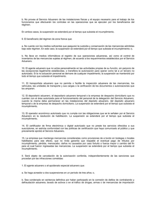 b. No provea al Servicio Aduanero de las instalaciones físicas y el equipo necesario para el trabajo de los
funcionarios que efectuarán los controles en las operaciones que se ejecuten por los beneficiarios del
régimen.


En ambos casos, la suspensión se extenderá por el tiempo que subsista el incumplimiento.


9. El beneficiario del régimen de zona franca que:


a. No cuente con los medios suficientes que aseguren la custodia y conservación de las mercancías admitidas
bajo este régimen. En este caso, la suspensión se extenderá por el tiempo que subsista el incumplimiento; o,


b. No lleve en medios informáticos el registro de sus operaciones aduaneras, así como el control de
inventarios de las mercancías sujetas al régimen, de acuerdo a los requerimientos establecidos por el Servicio
Aduanero.


10. El agente aduanero que no actúe personalmente en las actividades propias de su función, sin perjuicio de
las excepciones legalmente establecidas, o transfiera la autorización para operar como tal a un tercero no
autorizado. Si la no actuación personal se derivare de cualquier impedimento, la suspensión se mantendrá por
todo el tiempo que subsista el impedimento.


11. El transportista aduanero que no permita o facilite la inspección aduanera de las mercancías, los
vehículos, las unidades de transporte y sus cargas o la verificación de los documentos o autorizaciones que
los amparen.


12. El depositario aduanero, el depositario aduanero temporal o la empresa de despacho domiciliario que no
cuenten con el área autorizada para el funcionamiento del personal de la delegación del Servicio Aduanero,
cuando la misma deba permanecer en las instalaciones del depósito aduanero, del depósito aduanero
temporal o de la empresa de despacho domiciliario. La suspensión se extenderá por el tiempo que subsista el
incumplimiento.


13. El operador económico autorizado que no cumpla con las obligaciones que se le señalen por el Servicio
Aduanero en la resolución de habilitación. La suspensión se extenderá por el tiempo que subsista el
incumplimiento.


14. El certificador de firma electrónica o digital autorizado que no preste los servicios ofrecidos a sus
suscriptores, en estricta conformidad con las políticas de certificación que haya comunicado al público y que
previamente aprobó el Servicio Aduanero.


15. La empresa que mantenga mercancías consideradas como provisiones de a bordo en bodegas o locales
habilitados para ese efecto, que no rinda garantía que respalde el eventual pago de tributos por
incumplimiento, pérdida, menoscabo, daños no causados por caso fortuito o fuerza mayor o cambio del fin
para el cual fueron ingresadas las mercancías. La suspensión se extenderá por el tiempo que subsista el
incumplimiento.


II. Será objeto de cancelación de la autorización conferida, independientemente de las sanciones que
procedan por las infracciones cometidas:


1. El agente aduanero o el apoderado especial aduanero que:


a. Se haga acreedor a dos suspensiones en un período de tres años; o,


b. Sea condenado en sentencia definitiva por haber participado en la comisión de delitos de contrabando y
defraudación aduanera, lavado de activos o en el tráfico de drogas, armas o de mercancías de importación
 