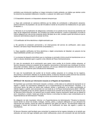 prohibida cuya introducción signifique un riesgo inminente al medio ambiente, por delitos que atenten contra
los derechos de propiedad intelectual e industrial, o cualquier otro delito que lo inhabilite.


2. El depositario aduanero o el depositario aduanero temporal que:


a. Haya sido condenado en sentencia definitiva por los delitos de contrabando o defraudación aduanera;
pierda el derecho de propiedad o de uso del inmueble en donde se encuentran las instalaciones en que opera
el depósito; o,


b. Reincida en el incumplimiento de obligaciones contraídas en la custodia de las mercancías pendientes del
pago de las obligaciones tributarias. Se considera que existe reincidencia, cuando el depositario incumple la
misma obligación por más de dos ocasiones dentro del plazo de un año, contado a partir de la fecha en que la
resolución administrativa adquirió el carácter de firme.


3. El certificador de firma electrónica o digital autorizado que:


a. No garantice la prestación permanente y sin interrupciones del servicio de certificación, salvo casos
fortuitos o de fuerza mayor fehacientemente comprobados; o,


b. Haya expedido certificados de firma electrónica o digital comprobados de falsedad, sin perjuicio de las
responsabilidades penales que correspondan.


4. La empresa de despacho domiciliario que no mantenga un promedio mínimo anual de importaciones con un
valor en aduana declarado igual o superior a tres millones de Pesos Centroamericanos.


En caso de cancelación de la autorización para operar como auxiliar de la función pública aduanera, el
Servicio Aduanero entrará en posesión de los registros, documentos e información que constituyan el archivo
del auxiliar cancelado, relativos a su gestión aduanera, a fin de que, debidamente separados del archivo de la
propia aduana, se conserven para consulta de los interesados.


En caso de incumplimiento del auxiliar de la función pública aduanera en la entrega de los registros,
documentos e información referidos en el párrafo anterior, el Servicio Aduanero podrá promover las acciones
legales pertinentes para compeler la entrega de dichos documentos de quien los posea.


ARTICULO 130. Sanción por información inexacta en el Registro de Importadores.

El importador que suministre información inexacta o errónea u omita datos en la solicitud de inscripción en el
registro o padrón de importadores establecido por la Superintendencia de Administración Tributaria, o no
comunique dentro del plazo de treinta días cualquier cambio o rectificación a los datos suministrados al
referido registro o padrón, será sancionado con una multa de un mil Pesos Centroamericanos ($CA 1,000.00),
pagada en Quetzales al tipo de cambio vigente en la fecha de la comisión de la infracción o en la fecha en que
se descubra dicha infracción, sin perjuicio que no podrá realizar ninguna importación desde que se detecte el
error, inexactitud u omisión, hasta que corrija los mismos o comunique los datos y sean comprobados por la
Superintendencia de Administración Tributaria.


Es obligación de todo importador informar a la Superintendencia de Administración Tributaria la dirección
exacta donde se ubican los locales, bodegas, recintos, patios y cualquier edificación en que almacene las
mercancías que importa, incluso las casas de habitación que utilice con este fin. Tal información deberá ser
entregada a través del formulario de inscripción o de modificación de datos del registro o padrón de
importadores.


El Servicio Aduanero está facultado para comprobar la existencia de los lugares indicados en el párrafo que
antecede, así como del lugar señalado para recibir notificaciones, previo a la conclusión del acto del levante
 