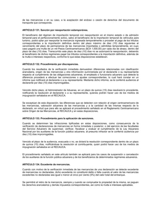 de las mercancías o en su caso, a la aceptación del endoso o cesión de derechos del documento de
transporte que corresponda.


ARTICULO 131. Sanción por reexportación extemporánea.

El beneficiario del régimen de importación temporal con reexportación en el mismo estado o de admisión
temporal para el perfeccionamiento activo, salvo el beneficiario de la importación temporal de vehículos para
turismo, podrá optar por reexportar la mercancía ingresada temporalmente o proceder al pago de los tributos
correspondientes a la importación definitiva dentro del plazo máximo de diez (10) días siguientes al
vencimiento del plazo de permanencia de las mercancías importadas o admitidas temporalmente, en cuyo
caso pagará una multa de un mil Pesos Centroamericanos ($CA 1,000.00) por cada día de atraso, dentro del
plazo de diez (10) días. Transcurrido este plazo de diez (10) días no se autorizará la reexportación, debiendo
el beneficiario de dichos regímenes pagar los tributos correspondientes a la importación definitiva, además de
la multa e intereses respectivos, conforme lo que estas disposiciones establecen.


ARTICULO 132. Procedimiento por discrepancias.

Cuando los resultados de la verificación inmediata demuestren diferencias relacionadas con clasificación
arancelaria, origen de las mercancías u otra información suministrada por el declarante o su representante
respecto al cumplimiento de las obligaciones aduaneras, el empleado o funcionario aduanero que detecte la
diferencia procederá a efectuar las correcciones o ajustes correspondientes, lo cual hará constar en un
informe que notificará al declarante o a su representante. Mediante dicho informe, se le conferirá audiencia al
declarante por diez (10) días improrrogables.


Vencido dicho plazo, el Administrador de Aduanas, en un plazo de quince (15) días resolverá lo procedente,
notificando la resolución al declarante o a su representante, quienes podrán hacer uso de los medios de
impugnación señalados en el RECAUCA.


Se exceptúan de esta disposición, las diferencias que se detecten con relación al origen centroamericano de
las mercancías, valoración aduanera de las mercancías y a la cantidad de las mismas respecto de lo
declarado, en virtud que para ello se aplicará el procedimiento señalado en el Reglamento Centroamericano
sobre Origen de las Mercancías, el RECAUCA y en estas disposiciones.


ARTICULO 133. Procedimiento para la aplicación de sanciones.

Cuando se determinen las infracciones tipificadas en estas disposiciones, como consecuencia de la
verificación de declaraciones de mercancías en forma inmediata o posterior, o del ejercicio de las facultades
del Servicio Aduanero de supervisar, verificar, fiscalizar y evaluar el cumplimiento de la Ley Aduanera
Nacional por los auxiliares de la función pública aduanera, al presunto infractor se le conferirá audiencia por
diez (10) días improrrogables.


Vencido el plazo de la audiencia, evacuada o no, se dictará la resolución correspondiente dentro de un plazo
de quince (15) días, notificándose la resolución al contribuyente, quien podrá hacer uso de los medios de
impugnación señalados en el RECAUCA.


El procedimiento señalado en este artículo también se aplicará para los casos de suspensión o cancelación
de los auxiliares de la función pública aduanera y de los beneficiarios de determinados regímenes aduaneros.


ARTICULO 134. Excedente de mercancías.

Cuando con motivo de la verificación inmediata de las mercancías de una declaración se detecte excedente
de mercancías no declaradas, dicho excedente no constituirá delito o falta cuando el valor de las mercancías
excedentes no declaradas sea igual o menor al cinco por ciento (5%) del valor total del embarque.


Se permitirá el retiro de la mercancía, siempre y cuando se compruebe la propiedad de la misma, se paguen
los derechos arancelarios y demás impuestos correspondientes, así como la multa e intereses aplicables.
 