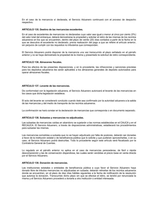 En el caso de la mercancía sí declarada, el Servicio Aduanero continuará con el proceso de despacho
respectivo.


ARTICULO 135. Destino de las mercancías excedentes.

En el caso de excedentes de mercancías no declaradas cuyo valor sea igual o menor al cinco por ciento (5%)
del valor total del embarque, deberá demostrarse la propiedad y solicitar el retiro de las mismas de los recintos
aduaneros en los que se encuentren, dentro del plazo de veinte (20) días contados a partir de la fecha en la
que se descubra el excedente no declarado, previa realización del pago a que se refiere el artículo anterior,
sin perjuicio de cumplir con los requisitos no tributarios que correspondan.


El Servicio Aduanero podrá disponer de la mercancía una vez transcurrido el plazo señalado en el párrafo
anterior y no se haya demostrado la propiedad de la misma y presentado la solicitud de retiro correspondiente.


ARTICULO 136. Almacenes fiscales.

Para los efectos de las presentes disposiciones, y en lo procedente, las infracciones y sanciones previstas
para los depósitos aduaneros les serán aplicables a los almacenes generales de depósito autorizados para
operar almacenes fiscales.




ARTICULO 137. Levante de las mercancías.

De conformidad con la legislación aduanera, el Servicio Aduanero autorizará el levante de las mercancías en
los casos que dicha legislación establece.


El acto del levante se considerará concluido cuando éste sea confirmado por la autoridad aduanera a la salida
de las mercancías y del medio de transporte de los recintos aduaneros.


La confirmación se hará constar en la declaración de mercancías que corresponda o en documento separado.


ARTICULO 138. Subastas y mercancías no adjudicadas.

Las subastas de mercancías caídas en abandono se sujetarán a las normas establecidas en el CAUCA y en el
RECAUCA. El Servicio Aduanero, a través de disposiciones administrativas, establecerá los procedimientos
para subastar las mismas.


Las mercancías sometidas a subasta que no se hayan adjudicado por falta de postores, deberán ser donadas
a favor de la institución estatal o de beneficencia pública que lo solicite y que pudieran aprovecharlas, o en su
caso, el Servicio Aduanero podrá destruirlas. Todo lo procedente según este artículo será fiscalizado por la
Contraloría General de Cuentas.


Lo regulado en el párrafo anterior no aplica en el caso de mercancías perecederas, de fácil o rápida
descomposición y las de conservación dispendiosa, las cuales serán vendidas al precio base en venta directa
por el Servicio Aduanero.


ARTICULO 139. Donación de mercancías.

Las instituciones estatales o entidades de beneficencia pública a cuyo favor el Servicio Aduanero haya
donado libre de tributos mercancías no adjudicadas en subasta, deberán retirarlas de los recintos aduaneros
donde se encuentren, en el plazo de diez días hábiles siguientes a la fecha de notificación de la resolución
que autoriza la donación. Transcurrido dicho plazo sin que se efectúe el retiro, se tendrá por renunciada la
misma y el Servicio Aduanero procederá a donarla a otra institución o entidad interesada.
 