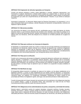 ARTICULO 140. Enajenación de vehículos ingresados con franquicia.

Cuando una persona individual o jurídica, misión diplomática o consular, organismo internacional y sus
funcionarios o cualquier dependencia o entidad pública enajene por cualquier título un vehículo que haya
adquirido o importado con exención de derechos e impuestos de importación, deberá requerir la autorización
de enajenación por parte de la Superintendencia de Administración Tributaria, la que emitirá la resolución
respectiva.


Autorizada la enajenación, el adquirente deberá pagar los Derechos Arancelarios a la Importación o en su
caso, el impuesto interno que lo sustituya, y demás impuestos de importación correspondientes, conforme a la
legislación vigente aplicable.


ARTICULO 141. Mercancías sensibles.

Las mercancías que lleguen a las aduanas del país, manifestadas para ser objeto del régimen de tránsito
aduanero interno, y que el Servicio Aduanero las considere como sensibles, cuyo listado se publique en la
página de internet del relacionado Servicio, deberán nacionalizarse en la aduana de arribo. Esta norma será
efectiva para una mercancía, veinte días después de su inclusión en el listado publicado en la página de
Internet.




ARTICULO 142. Plazo para continuar con el proceso de despacho.

El declarante o su representante, dentro de un plazo no mayor de cinco (5) días posteriores a la aceptación de
la declaración de mercancías, deberá continuar con el proceso de despacho que, conforme la legislación
aduanera le corresponda, a efecto que se determine y se le señale si procede efectuar la verificación
inmediata de lo declarado, salvo que el Servicio Aduanero determine, en forma electrónica o simultáneamente
a la aceptación de la mencionada declaración, que corresponde efectuar dicha verificación.


ARTICULO 143. Plazo para la verificación.

Cuando como consecuencia del proceso de despacho corresponda efectuar la verificación de lo declarado, el
agente aduanero, el declarante o el apoderado especial aduanero, deben presentar ante el funcionario
aduanero designado, dentro de un plazo no mayor a cinco (5) días posteriores a la fecha en que se le haya
asignado dicha verificación, las mercancías y los documentos que sustentan el régimen aduanero solicitado.
En caso fortuito o de fuerza mayor se aplicará lo que con relación a la suspensión de plazos establece el
RECAUCA.


ARTICULO 144. Manifiesto de carga.

El transportista deberá transmitir el manifiesto de carga por los medios y en los plazos establecidos en la
legislación aduanera, o cuando no estén establecidos los que señale el Servicio Aduanero. La transmisión
fuera del plazo o con información inexacta sobre el número de consignatarios, contenedores o la cantidad de
mercancía suelta, con respecto a lo inicialmente manifestado, exceptuando la carga a granel en los
porcentajes permitidos en la legislación vigente, dará lugar a las sanciones previstas en estas disposiciones.


Cuando al transportista se le hayan impuesto dos sanciones por el incumplimiento a las obligaciones descritas
en el párrafo anterior, y éstas se encuentren firmes, será sancionado con multa de dos mil Pesos
Centroamericanos ($CA 2,000.00) a partir de la tercera infracción.


ARTICULO 145. Obligaciones de los administradores de puertos, aeropuertos y terminales ferroviarias.

Quienes operen o administren puertos de cualquier naturaleza, incluyendo marítimos, fluviales, lacustres,
terrestres, ferroviarios o aéreos y quienes presten los servicios auxiliares en terminales de pasajeros y de
carga, deben poner a disposición del Servicio Aduanero, sin costo, las áreas de terreno y las instalaciones
adecuadas para llevar a cabo las funciones propias del despacho de mercancías y las demás que deriven de
 
