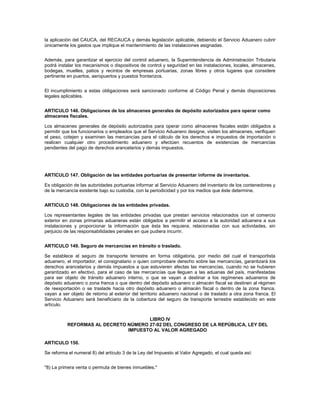 la aplicación del CAUCA, del RECAUCA y demás legislación aplicable, debiendo el Servicio Aduanero cubrir
únicamente los gastos que implique el mantenimiento de las instalaciones asignadas.


Además, para garantizar el ejercicio del control aduanero, la Superintendencia de Administración Tributaria
podrá instalar los mecanismos o dispositivos de control y seguridad en las instalaciones, locales, almacenes,
bodegas, muelles, patios y recintos de empresas portuarias, zonas libres y otros lugares que considere
pertinente en puertos, aeropuertos y puestos fronterizos.


El incumplimiento a estas obligaciones será sancionado conforme al Código Penal y demás disposiciones
legales aplicables.


ARTICULO 146. Obligaciones de los almacenes generales de depósito autorizados para operar como
almacenes fiscales.

Los almacenes generales de depósito autorizados para operar como almacenes fiscales están obligados a
permitir que los funcionarios o empleados que el Servicio Aduanero designe, visiten los almacenes, verifiquen
el peso, cotejen y examinen las mercancías para el cálculo de los derechos e impuestos de importación o
realicen cualquier otro procedimiento aduanero y efectúen recuentos de existencias de mercancías
pendientes del pago de derechos arancelarios y demás impuestos.




ARTICULO 147. Obligación de las entidades portuarias de presentar informe de inventarios.

Es obligación de las autoridades portuarias informar al Servicio Aduanero del inventario de los contenedores y
de la mercancía existente bajo su custodia, con la periodicidad y por los medios que éste determine.


ARTICULO 148. Obligaciones de las entidades privadas.

Los representantes legales de las entidades privadas que prestan servicios relacionados con el comercio
exterior en zonas primarias aduaneras están obligados a permitir el acceso a la autoridad aduanera a sus
instalaciones y proporcionar la información que ésta les requiera, relacionadas con sus actividades, sin
perjuicio de las responsabilidades penales en que pudiera incurrir.


ARTICULO 149. Seguro de mercancías en tránsito o traslado.

Se establece el seguro de transporte terrestre en forma obligatoria, por medio del cual el transportista
aduanero, el importador, el consignatario o quien comprobare derecho sobre las mercancías, garantizará los
derechos arancelarios y demás impuestos a que estuvieren afectas las mercancías, cuando no se hubieren
garantizado en efectivo, para el caso de las mercancías que lleguen a las aduanas del país, manifestadas
para ser objeto de tránsito aduanero interno, o que se vayan a destinar a los regímenes aduaneros de
depósito aduanero o zona franca o que dentro del depósito aduanero o almacén fiscal se destinen al régimen
de reexportación o se traslade hacia otro depósito aduanero o almacén fiscal o dentro de la zona franca,
vayan a ser objeto de retorno al exterior del territorio aduanero nacional o de traslado a otra zona franca. El
Servicio Aduanero será beneficiario de la cobertura del seguro de transporte terrestre establecido en este
artículo.


                                     LIBRO IV
          REFORMAS AL DECRETO NÚMERO 27-92 DEL CONGRESO DE LA REPÚBLICA, LEY DEL
                              IMPUESTO AL VALOR AGREGADO

ARTICULO 150.

Se reforma el numeral 8) del artículo 3 de la Ley del Impuesto al Valor Agregado, el cual queda así:


"8) La primera venta o permuta de bienes inmuebles."
 