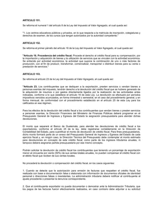ARTICULO 151.

Se reforma el numeral 1 del artículo 8 de la Ley del Impuesto al Valor Agregado, el cual queda así:


"1. Los centros educativos públicos y privados, en lo que respecta a la matrícula de inscripción, colegiaturas y
derechos de examen, de los cursos que tengan autorizados por la autoridad competente."


ARTICULO 152.

Se reforma el primer párrafo del artículo 16 de la Ley del Impuesto al Valor Agregado, el cual queda así:


"Artículo 16. Procedencia del crédito fiscal. Procede el derecho al crédito fiscal para su compensación, por
la importación y adquisición de bienes y la utilización de servicios que se vinculen con la actividad económica.
Se entiende por actividad económica, la actividad que supone la combinación de uno o más factores de
producción, con el fin de producir, transformar, comercializar, transportar o distribuir bienes para su venta o
prestación de servicios."


ARTICULO 153.

Se reforma el artículo 23 de la Ley del Impuesto al Valor Agregado, el cual queda así:


"Artículo 23. Los contribuyentes que se dediquen a la exportación, presten servicios o vendan bienes a
personas exentas del impuesto, tendrán derecho a la devolución del crédito fiscal que se hubiere generado de
la adquisición de insumos o por gastos directamente ligados por la realización de las actividades antes
indicadas, conforme a lo que establece el artículo 16 de esta Ley. La devolución se efectuará por períodos
impositivos vencidos acumulados, en forma trimestral o semestral, en el caso del procedimiento general, y en
forma mensual, de conformidad con el procedimiento establecido en el artículo 25 de esta Ley para los
calificados en ese régimen.


Para los efectos de la devolución del crédito fiscal a los contribuyentes que vendan bienes o presten servicios
a personas exentas, la Dirección Financiera del Ministerio de Finanzas Públicas deberá programar en el
Presupuesto General de Ingresos y Egresos del Estado la asignación presupuestaria para atender dichas
devoluciones.


El monto que separará el Banco de Guatemala, para atender las devoluciones de crédito fiscal a los
exportadores, conforme el artículo 25 de la ley, debe registrarse contablemente en la Dirección de
Contabilidad del Estado, para cuantificar el monto de devolución de crédito fiscal. Para fines presupuestarios,
dicho monto formará parte de un anexo del Presupuesto General de Ingresos y Egresos del Estado de cada
ejercicio fiscal y, en ningún caso, la Dirección Técnica del Presupuesto debe contemplar el monto estimado
para devoluciones en concepto de este crédito fiscal, como parte de los ingresos tributarios anuales, ni
tampoco deberá asignarse partida presupuestaria por ese mismo concepto.


Podrán solicitar la devolución de crédito fiscal los contribuyentes que teniendo un porcentaje de exportación
menor al cincuenta por ciento (50%) de sus ventas totales anuales, no pueden compensar el crédito fiscal con
el débito fiscal que reciben de sus ventas locales.


No procederá la devolución o compensación del crédito fiscal, en los casos siguientes:


1. Cuando se detecte que la autorización para emisión de facturas que respalden el crédito fiscal, fue
realizada con base a documentación falsa o elaborada con información de documentos oficiales de identidad
personal o direcciones falsas o inexistentes. La administración tributaria deberá notificar al contribuyente el
ajuste procedente o presentar la denuncia correspondiente.


2. Que el contribuyente exportador no pueda documentar o demostrar ante la Administración Tributaria, que
los pagos de las facturas fueron efectivamente realizados, en caso contrario debe adjuntar a su solicitud
 