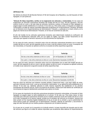 ARTICULO 156.

Se reforma el artículo 55 del Decreto Número 27-92 del Congreso de la República, Ley del Impuesto al Valor
Agregado, el cual queda así:


"Artículo 55. Base imponible y tarifas en la enajenación de vehículos y motocicletas. En los casos de
enajenación de vehículos automotores terrestres del modelo del año en curso, del año siguiente y del año
anterior al año en curso, y de toda clase de vehículos marítimos y aéreos, el Impuesto al Valor Agregado se
pagará según la tarifa establecida en el artículo 10 de esta Ley. Para estos casos, el impuesto se pagará de
conformidad a la tabla de valores imponibles elaborada anualmente por la Administración Tributaria, aprobada
por el Directorio de la Superintendencia de Administración Tributaria, y publicada en el diario oficial y en la
página de internet de la Administración Tributaria, en el mes de noviembre de cada año.


El año del modelo de los vehículos automotores terrestres será determinado mediante la verificación del
Número de Identificación Vehicular (VIN, por sus siglas en inglés), que debe constar físicamente en los
vehículos que ingresen al territorio nacional y en los documentos de importación.


En los casos de venta, permuta o donación entre vivos de vehículos automotores terrestres que no sean del
modelo del año en curso, del año siguiente al año en curso o del año anterior al año en curso, a excepción de
las motocicletas, el impuesto se aplicará conforme a la escala de tarifas específicas siguientes:




                                  Modelo                                     Tarifa fija

            De dos a tres años anteriores al año en curso       Un mil Quetzales (Q.1,000.00)

            De cuatro o más años anteriores al años en curso Quinientos Quetzales (Q.500.00)
En los casos de venta, permuta o donación entre vivos de motocicletas que no sean del modelo del año en
curso, del año siguiente al año en curso o del año anterior al año en curso, el impuesto se aplicará conforme
al modelo anual, aplicando la siguiente escala de tarifas específicas fijas:




                                 Modelo                                      Tarifa fija

            De dos a tres años anteriores al años en curso      Trescientos Quetzales (Q.300.00)

            De cuatro o más años anteriores al años en curso Doscientos Quetzales (Q.200.00)
Para los casos de vehículos que hubieren causado pérdida o destrucción total, y que sean objeto de venta,
permuta o donación entre vivos, y que ya se encuentren matriculados, no se aplicará la tarifa establecida en el
artículo 10 de esta Ley, debiendo aplicarse la tarifa máxima específica fija establecida en los párrafos
precedentes del presente artículo. Dicha circunstancia de pérdida o destrucción total deberá ser certificada por
una empresa de seguros debidamente autorizada para operar en el país.


En los casos de importación de vehículos automotores terrestres incluyendo motocicletas, el Impuesto al Valor
Agregado se pagará según la tarifa establecida en el artículo 10 de esta Ley. Para estos casos, la base
imponible para vehículos automotores terrestres de los modelos anteriores al año del modelo del año en curso
es el valor consignado en la factura original, emitida por el vendedor del vehículo en el exterior, siempre que
ésta cumpla con los requisitos legales establecidos en ley en el país de su emisión y que la autenticidad de
dicha factura pueda ser verificada por la Administración Tributaria, además de demostrar y documentar el
pago del valor facturado por los medios puestos a disposición por el sistema bancario.


En el caso de no cumplir con lo requerido en el párrafo anterior, la base imponible del impuesto será el valor
del vehículo que figure en la tabla de valores imponibles que anualmente debe elaborar la Superintendencia
 