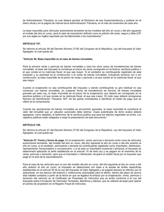 de Administración Tributaria, la cual deberá aprobar el Directorio de esa Superintendencia y publicar en el
diario oficial y en la página de internet de la Administración Tributaria, en el mes de noviembre de cada año.


La base imponible para vehículos automotores terrestres de los modelos del año en curso y del año siguiente
al modelo del año en curso, será el valor de importación definido como la adición del costo, seguro y flete (CIF
por sus siglas en inglés) reportado por los fabricantes o los importadores."


ARTICULO 157.

Se reforma el artículo 56 del Decreto Número 27-92 del Congreso de la República, Ley del Impuesto al Valor
Agregado, el cual queda así:


"Artículo 56. Base imponible en el caso de bienes inmuebles.


Para la primera venta o permuta de bienes inmuebles o para los otros casos de transferencias de bienes
inmuebles, la base del impuesto la constituye el precio de venta consignado en la factura, escritura pública o
el que consta en la matricula fiscal, el que sea mayor. Si el vendedor es contribuyente registrado de este
impuesto y su actividad es la construcción o la venta de bienes inmuebles, incluyendo terrenos con o sin
construcción, la base imponible es el precio de venta o permuta o el que consta en la matricula fiscal, el que
sea mayor.


Cuando el enajenante no sea contribuyente del impuesto o siendo contribuyente su giro habitual no sea
comerciar con bienes inmuebles, en cualquier forma de transferencia de dominio de bienes inmuebles
gravada por esta Ley, la base imponible es el precio de la enajenación que deberá ser consignado en la
escritura pública o el que consta en la matricula fiscal, el que sea mayor. En todo caso deberá consignarse
Número de Identificación Tributaria -NIT- de las partes contratantes e identificar el medio de pago que se
utilizó en la compraventa.


Cuando las aportaciones de bienes inmuebles se encuentren gravadas, la base imponible la constituirá el
valor del inmueble que un valuador autorizado debe estimar. Copia autenticada de dicho avalúo deberá
agregarse, como atestado, al testimonio de la escritura pública que para los efectos registrales se emita. Los
registros públicos están obligados a exigir la presentación de este documento."


ARTICULO 158.

Se reforma el artículo 57 del Decreto Número 27-92 del Congreso de la República, Ley del Impuesto al Valor
Agregado, el cual queda así:


"Artículo 57. Fecha y forma de pago. En la enajenación, venta, permuta o donación entre vivos de vehículos
automotores terrestres, del modelo del año en curso, del año siguiente al año en curso o del año anterior al
año en curso, si el vendedor, permutante o donante es contribuyente registrado como importador, distribuidor,
representante, franquiciatario o concesionario, o si es este un importador ocasional o temporal, el impuesto se
determinará aplicando la tarifa establecida en el artículo 10 de esta Ley y se pagará en el momento de la
venta, permuta o donación, para que el importador o distribuidor recupere el crédito fiscal por el impuesto que
pagó en el acto de la nacionalización.


Para el caso de los vehículos que no son del modelo del año en curso, del año siguiente al año en curso o del
año anterior al año en curso, el impuesto se determinará con base a la escala de tarifas específicas
establecidas en el artículo 55 de la Ley del Impuesto al Valor Agregado y se pagará siempre en efectivo por el
adquiriente, en los bancos del sistema o instituciones autorizadas para el efecto, dentro del plazo de quince
días hábiles contados a partir de la fecha en que se legalice el endoso por la enajenación, venta, permuta o
donación del vehículo en el Certificado de Propiedad de Vehículos que se emita conforme a la Ley del
Impuesto sobre Circulación de Vehículos Terrestres, Marítimos y Aéreos, que se utilizará de base para operar
el cambio de propietario en el Registro Fiscal de Vehículos.
 