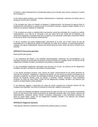 a) Ostenta y ejerce habitualmente en Guatemala poderes que la faculten para concluir contratos en nombre
de la empresa; o,


b) No ostenta dichos poderes, pero mantiene habitualmente en Guatemala, existencias de bienes para su
entrega en nombre del no residente.


4. Se considera que, salvo con relación al reaseguro y reafianzamiento, una empresa de seguros tiene un
establecimiento permanente si recauda primas en el territorio nacional o asegura riesgos situados en él a
través de una persona residente en Guatemala.


5. Se considera que existe un establecimiento permanente cuando las actividades de un agente se realicen
exclusivamente, o en más de un cincuenta y uno por ciento (51%) por cuenta del no residente y las
condiciones aceptadas o impuestas entre éste y el agente en sus relaciones comerciales y financieras difieran
de las que se darían entre empresas independientes.


6. No se considera que existe establecimiento permanente en el país, por el mero hecho de que las
actividades de un no residente se realicen en Guatemala, por medio de un corredor, un comisionista general o
cualquier otro agente independiente, siempre que dichas personas actúen dentro del marco ordinario de su
actividad.


ARTICULO 8. Exenciones generales.

Están exentos del impuesto:


1. Los organismos del Estado y sus entidades descentralizadas, autónomas, las municipalidades y sus
empresas, excepto las provenientes de personas jurídicas formadas con capitales mixtos, sin perjuicio de las
obligaciones contables, formales o de retención que pudieren corresponderles.


2. Las universidades legalmente autorizadas para funcionar en el país, sin perjuicio de las obligaciones
contables, formales o de retención que pudieren corresponderles.


3. Los centros educativos privados, como centros de cultura, exclusivamente en las rentas derivadas de:
matrícula de inscripción, colegiaturas y derechos de examen, por los cursos que tengan autorizados por la
autoridad competente; se excluyen las actividades lucrativas de estos establecimientos, tales como librerías,
servicio de transporte, tiendas, venta de calzado y uniformes, internet, imprentas y otras actividades
lucrativas. En todos los casos deben cumplir con las obligaciones contables, formales o de retención que
pudieren corresponderles a estas entidades.


4. Las herencias, legados y donaciones por causa de muerte, gravados por el Decreto Número 431 del
Congreso de la República "Ley Sobre el Impuesto de Herencias, Legados y Donaciones".


5. Las rentas que obtengan las iglesias, exclusivamente por razón de culto. No se encuentran comprendidas
dentro de esta exención las rentas provenientes de actividades lucrativas tales como librería, servicios de
estacionamiento, transporte, tiendas, internet, comedores, restaurantes y otras actividades lucrativas. En
todos los casos deben cumplir con las obligaciones contables, formales o de retención que pudieren
corresponderles a estas entidades.


ARTICULO 9. Reglas de valoración.

Toda regla de valoración contenida en el presente libro admite prueba en contrario.
 