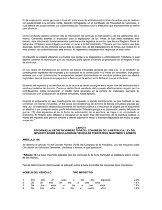 En la enajenación, venta, permuta o donación entre vivos de vehículos automotores terrestres que se realicen
con posterioridad a la primera venta, deberán formalizarse en el Certificado de Propiedad de Vehículos, el
cual deberá ser proporcionado por la Administración Tributaria o por la institución que expresamente se defina
para el efecto.


Dicho certificado deberá contener toda la información del vehículo en transacción y de los celebrantes de la
misma. Contendrá además el enunciado para la legalización de las firmas, la cual debe realizarse ante
Notario; esta información fundamentará los cambios en los registros de control que lleva el Registro Fiscal de
Vehículos. El Notario está obligado a enviar un aviso a la Administración Tributaria por los medios que ésta
disponga, dentro de los primeros quince días de cada mes, de las legalizaciones de firmas que realice en el
mes anterior, de conformidad con este artículo. El reglamento establecerá los requisitos de este aviso.


El impuesto se pagará utilizando los medios que ponga a su disposición la Administración Tributaria, la cual
deberá contener la información que sea necesaria para operar el cambio de propietario en el Registro Fiscal
de Vehículos.


En los casos de transferencia de dominio de bienes inmuebles gravada por esta Ley, si el vendedor es
contribuyente registrado del impuesto y su actividad es la construcción o la venta de inmuebles, incluyendo
terrenos con o sin construcción, la enajenación deberá documentarse en escritura pública para los efectos
registrales, pero el impuesto se pagará en la factura por la venta y en la fecha en que se emita ésta.


El monto del impuesto y la identificación de la factura se deben consignar en la razón final del testimonio de la
escritura traslativa de dominio. Contra el débito fiscal resultante del impuesto efectivamente cargado por los
contribuyentes, éstos recuperarán el crédito fiscal generado en la compra de materiales, servicios de
construcción y en la adquisición de bienes inmuebles, hasta agotarlo.


Cuando el enajenante no sea contribuyente del impuesto o siendo contribuyente su giro habitual no sea
comerciar con bienes inmuebles, en los casos de transferencia de dominio de bienes inmuebles gravada por
esta Ley, la enajenación deberá documentarse en escritura pública y el impuesto se pagará por el adquiriente
en efectivo o por cualquier medio que la Administración Tributaria ponga a su disposición, dentro del plazo de
quince (15) días siguientes al de la fecha de autorización de la escritura, se haya o no compulsado el
testimonio. El Notario está obligado a consignar en la razón final del testimonio de la escritura pública, el
monto del impuesto que grava el contrato y deberá adjuntar el recibo o fotocopia legalizada del recibo de pago
respectivo."


                                       LIBRO V
          REFORMAS AL DECRETO NÚMERO 70-94 DEL CONGRESO DE LA REPÚBLICA, LEY DEL
          IMPUESTO SOBRE CIRCULACIÓN DE VEHÍCULOS TERRESTRES, MARÍTIMOS Y AÉREOS

ARTICULO 159.

Se reforma el artículo 10 del Decreto Número 70-94 del Congreso de la República, Ley del Impuesto sobre
Circulación de Vehículos Terrestres, Marítimos y Aéreos, el cual queda así:


"Artículo 10. La base imponible aplicable para los vehículos de la Serie Particular se establece sobre el valor
de los mismos.


Para la determinación del impuesto se aplicarán sobre la base imponible los siguientes tipos impositivos:


MODELO DEL VEHÍCULO                             TIPO IMPOSITIVO


1.     Del       año       en       curso      o         del           año    siguiente                     2.0%
2.     De       un       año       un     día        a           dos     años                               1.8%
3.     De        dos       años       un      día            a     tres      años                           1.6%
4.     De       tres      años       un     día          a        cuatro      años                          1.4%
 