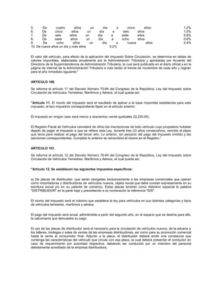 5.      De      cuatro       años      un           día        a       cinco     años                        1.2%
6.     De      cinco       años      un          día       a        seis     años                            1.0%
7.     De      seis      años      un           día       a        siete     años                            0.8%
8.     De      siete      años      un          día       a        ocho      años                            0.6%
9.      De      ocho        años      un           día        a        nueve      años                       0.4%
10. De nueve años un día y más años                       0.2%


El valor del vehículo, para efecto de la aplicación del Impuesto Sobre Circulación, se determina en tablas de
valores imponibles, elaboradas anualmente por la Administración Tributaria y aprobadas por Acuerdo del
Directorio de la Superintendencia de Administración Tributaria, la cual será publicada en el diario oficial y en la
página de internet de la Administración Tributaria a más tardar el treinta de noviembre de cada año y regirán
para el año inmediato siguiente."


ARTICULO 160.

Se reforma el artículo 11 del Decreto Número 70-94 del Congreso de la República, Ley del Impuesto sobre
Circulación de Vehículos Terrestres, Marítimos y Aéreos, el cual queda así:


"Artículo 11. El monto del impuesto será el resultado de aplicar a la base imponible establecida para este
impuesto, el tipo impositivo correspondiente fijado en el artículo anterior.


El impuesto en ningún caso será menor a doscientos veinte quetzales (Q.220.00).


El Registro Fiscal de Vehículos cancelará de oficio las inscripciones de todo vehículo cuyo propietario hubiese
dejado de pagar el impuesto a que se refiere esta Ley, durante tres (3) años consecutivos, vencido el plazo
que tenía para realizar el pago del tercer año. Lo anterior, sin perjuicio del pago del impuesto omitido y las
sanciones correspondientes. Cumplido lo anterior se reinscribirá el mismo en el Registro."


ARTICULO 161.

Se reforma el artículo 12 del Decreto Número 70-94 del Congreso de la República, Ley del Impuesto sobre
Circulación de Vehículos Terrestres, Marítimos y Aéreos, el cual queda así:


"Artículo 12. Se establecen los siguientes impuestos específicos:


a) De placas de distribuidor, que serán otorgadas exclusivamente a las empresas comerciales que operan
como importadoras y distribuidoras de vehículos nuevos, objeto social que debe constar expresamente en su
escritura social y/o en su patente de comercio. Estas placas tendrán como distintivo especial la palabra
"DISTRIBUIDOR" en la parte baja y precediendo a su numeración la referencia "DIS".


El monto del impuesto será el máximo que establece la ley para vehículos en sus distintas categorías y tipos
de vehículos terrestres, marítimos y aéreos.


El pago del impuesto será anual, adhiriéndole a partir del segundo año, en el espacio que se destine para ello,
la calcomanía que demuestre su pago.


El uso de las placas de distribuidor será el necesario para la circulación de vehículos nuevos, de la aduana a
los talleres, bodegas o salas de ventas de las empresas distribuidoras, así como para su promoción comercial
hasta la venta al consumidor final. Adjunto a la placa, el distribuidor deberá emitir una constancia que
contenga las características del vehículo que circula con esa placa, la cual deberá presentar el conductor en
caso de requerimiento por autoridad respectiva, debiendo ser conducido por un miembro del personal
debidamente acreditado de la empresa distribuidora;
 