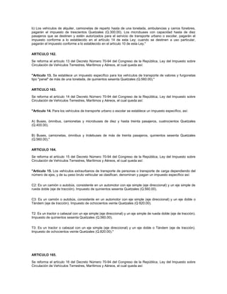 b) Los vehículos de alquiler, camionetas de reparto hasta de una tonelada, ambulancias y carros fúnebres,
pagarán el impuesto de trescientos Quetzales (Q.300.00). Los microbuses con capacidad hasta de diez
pasajeros que se destinen y estén autorizados para el servicio de transporte urbano o escolar, pagarán el
impuesto conforme a lo establecido en el artículo 14 de esta Ley; cuando se destinen a uso particular,
pagarán el impuesto conforme a lo establecido en el artículo 10 de esta Ley."


ARTICULO 162.

Se reforma el artículo 13 del Decreto Número 70-94 del Congreso de la República, Ley del Impuesto sobre
Circulación de Vehículos Terrestres, Marítimos y Aéreos, el cual queda así:


"Artículo 13. Se establece un impuesto específico para los vehículos de transporte de valores y furgonetas
tipo "panel" de más de una tonelada, de quinientos sesenta Quetzales (Q.560.00)."


ARTICULO 163.

Se reforma el artículo 14 del Decreto Número 70-94 del Congreso de la República, Ley del Impuesto sobre
Circulación de Vehículos Terrestres, Marítimos y Aéreos, el cual queda así:


"Artículo 14. Para los vehículos de transporte urbano o escolar se establece un impuesto específico, así:


A) Buses, ómnibus, camionetas y microbuses de diez y hasta treinta pasajeros, cuatrocientos Quetzales
(Q.400.00).


B) Buses, camionetas, ómnibus y trolebuses de más de treinta pasajeros, quinientos sesenta Quetzales
(Q.560.00)."


ARTICULO 164.

Se reforma el artículo 15 del Decreto Número 70-94 del Congreso de la República, Ley del Impuesto sobre
Circulación de Vehículos Terrestres, Marítimos y Aéreos, el cual queda así:


"Artículo 15. Los vehículos extraurbanos de transporte de personas o transporte de carga dependiendo del
número de ejes, y de su peso bruto vehicular se clasifican, denominan y pagan un impuesto específico así:


C2: Es un camión o autobús, consistente en un automotor con eje simple (eje direccional) y un eje simple de
rueda doble (eje de tracción). Impuesto de quinientos sesenta Quetzales (Q.560.00).


C3: Es un camión o autobús, consistente en un automotor con eje simple (eje direccional) y un eje doble o
Tándem (eje de tracción). Impuesto de ochocientos veinte Quetzales (Q 820.00).


T2: Es un tractor o cabezal con un eje simple (eje direccional) y un eje simple de rueda doble (eje de tracción).
Impuesto de quinientos sesenta Quetzales (Q.560.00).


T3: Es un tractor o cabezal con un eje simple (eje direccional) y un eje doble o Tándem (eje de tracción).
Impuesto de ochocientos veinte Quetzales (Q.820.00)."




ARTICULO 165.

Se reforma el artículo 16 del Decreto Número 70-94 del Congreso de la República, Ley del Impuesto sobre
Circulación de Vehículos Terrestres, Marítimos y Aéreos, el cual queda así:
 