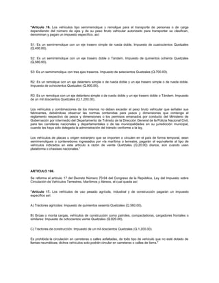 "Artículo 16. Los vehículos tipo semirremolque y remolque para el transporte de personas o de carga
dependiendo del número de ejes y de su peso bruto vehicular autorizado para transportar se clasifican,
denominan y pagan un impuesto específico, así:


S1: Es un semirremolque con un eje trasero simple de rueda doble. Impuesto de cuatrocientos Quetzales
(Q.400.00).


S2: Es un semirremolque con un eje trasero doble o Tándem. Impuesto de quinientos ochenta Quetzales
(Q.580.00).


S3: Es un semirremolque con tres ejes traseros. Impuesto de setecientos Quetzales (Q.700.00).


R2: Es un remolque con un eje delantero simple o de rueda doble y un eje trasero simple o de rueda doble.
Impuesto de ochocientos Quetzales (Q.800.00).


R3: Es un remolque con un eje delantero simple o de rueda doble y un eje trasero doble o Tándem. Impuesto
de un mil doscientos Quetzales (Q.1,200.00).


Los vehículos y combinaciones de los mismos no deben exceder el peso bruto vehicular que señalan sus
fabricantes, debiéndose observar las normas contenidas para pesos y dimensiones que contenga el
reglamento respectivo de pesos y dimensiones o los permisos emanados por conducto del Ministerio de
Gobernación por intermedio del Departamento de Tránsito de la Dirección General de la Policía Nacional Civil,
para las carreteras nacionales y departamentales o de las municipalidades en su jurisdicción municipal,
cuando les haya sido delegada la administración del tránsito conforme a la ley.


Los vehículos de placas u origen extranjero que se importen o circulen en el país de forma temporal, sean
semirremolques o contenedores ingresados por vía marítima o terrestre, pagarán el equivalente al tipo de
vehículos indicados en este artículo a razón de veinte Quetzales (Q.20.00) diarios, aún cuando usen
plataforma o chasises nacionales."




ARTICULO 166.

Se reforma el artículo 17 del Decreto Número 70-94 del Congreso de la República, Ley del Impuesto sobre
Circulación de Vehículos Terrestres, Marítimos y Aéreos, el cual queda así:


"Artículo 17. Los vehículos de uso pesado agrícola, industrial y de construcción pagarán un impuesto
específico así:


A) Tractores agrícolas: Impuesto de quinientos sesenta Quetzales (Q.560.00).


B) Grúas o monta cargas, vehículos de construcción como patroles, compactadoras, cargadores frontales o
similares: Impuesto de ochocientos veinte Quetzales (Q.820.00).


C) Tractores de construcción: Impuesto de un mil doscientos Quetzales (Q.1,200.00).


Es prohibida la circulación en carreteras o calles asfaltadas, de todo tipo de vehículo que no esté dotado de
llantas neumáticas; dichos vehículos solo podrán circular en carreteras o calles de tierra."
 