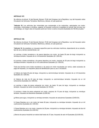 ARTICULO 167.

Se reforma el artículo 18 del Decreto Número 70-94 del Congreso de la República, Ley del Impuesto sobre
Circulación de Vehículos Terrestres, Marítimos y Aéreos, el cual queda así:


"Artículo 18. Los vehículos tipo motocicleta que comprenden a los motociclos, velocípedos con motor,
motonetas, motocicletas y similares, pagarán el impuesto conforme lo establece el artículo diez de esta Ley;
sin embargo, en ningún caso el impuesto podrá ser menor a ciento cincuenta Quetzales (Q.150.00) anuales."




ARTICULO 168.

Se reforma el artículo 19 del Decreto Número 70-94 del Congreso de la República, Ley del Impuesto sobre
Circulación de Vehículos Terrestres, Marítimos y Aéreos, el cual queda así:


"Artículo 19. Se establece un impuesto específico para los vehículos marítimos, dependiendo de su tamaño,
tipo de uso y demás características, así:


a) Lanchas o botes recreativos y de pesca deportiva con motor, de hasta 26 pies de largo incluyendo su
remolque terrestre. Impuesto de un mil doscientos Quetzales (Q.1,200.00).


b) Lanchas o botes recreativos y de pesca deportiva con motor, mayores de 26 pies de largo incluyendo su
remolque terrestre. Impuesto de un mil cuatrocientos Quetzales (Q.1,400.00).


Tanto las lanchas como botes recreativos o de pesca sin motor impulsadas por remos, están excluidos de
pago de impuesto y no requieren placa de identificación para su uso o circulación.


c) Veleros de hasta 45 pies de largo, incluyendo su semirremolque terrestre. Impuesto de un mil doscientos
Quetzales (Q.1,200.00).


d) Veleros de más de 45 pies de largo, incluyendo su semirremolque terrestre. Impuesto de un mil
ochocientos Quetzales (Q.1,800.00).


e) Lanchas o botes de pesca artesanal con motor, de hasta 16 pies de largo, incluyendo su remolque
terrestre. Impuesto de ciento cincuenta Quetzales (Q.150.00).


f) Lanchas o botes de pesca artesanal con motor, mayores de 16 pies de largo, incluyendo su remolque
terrestre. Impuesto de trescientos Quetzales (Q.300.00).


g) Motos para agua, incluyendo su remolque terrestre. Impuesto de seiscientos Quetzales (Q.600.00).


h) Casas flotantes con o sin motor de hasta 26 pies, incluyendo su remolque terrestre. Impuesto de un mil
cuatrocientos Quetzales (Q.1,400.00).


i) Casas flotantes con o sin motor, mayores de 26 pies, incluyendo su remolque terrestre. Impuesto de dos mil
cuatrocientos Quetzales (Q.2,400.00).


j) Barcos de pesca industrial con eslora total hasta de 27 pies. Impuesto de seis mil Quetzales (Q.6,000.00).
 