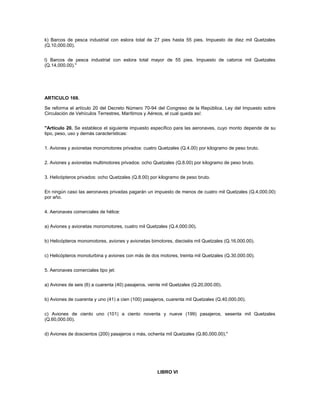 k) Barcos de pesca industrial con eslora total de 27 pies hasta 55 pies. Impuesto de diez mil Quetzales
(Q.10,000.00).


l) Barcos de pesca industrial con eslora total mayor de 55 pies. Impuesto de catorce mil Quetzales
(Q.14,000.00)."




ARTICULO 169.

Se reforma el artículo 20 del Decreto Número 70-94 del Congreso de la República, Ley del Impuesto sobre
Circulación de Vehículos Terrestres, Marítimos y Aéreos, el cual queda así:


"Artículo 20. Se establece el siguiente impuesto específico para las aeronaves, cuyo monto depende de su
tipo, peso, uso y demás características:


1. Aviones y avionetas monomotores privados: cuatro Quetzales (Q.4.00) por kilogramo de peso bruto.


2. Aviones y avionetas multimotores privados: ocho Quetzales (Q.8.00) por kilogramo de peso bruto.


3. Helicópteros privados: ocho Quetzales (Q.8.00) por kilogramo de peso bruto.


En ningún caso las aeronaves privadas pagarán un impuesto de menos de cuatro mil Quetzales (Q.4,000.00)
por año.


4. Aeronaves comerciales de hélice:


a) Aviones y avionetas monomotores, cuatro mil Quetzales (Q.4,000.00).


b) Helicópteros monomotores, aviones y avionetas bimotores, dieciséis mil Quetzales (Q.16,000.00).


c) Helicópteros monoturbina y aviones con más de dos motores, treinta mil Quetzales (Q.30,000.00).


5. Aeronaves comerciales tipo jet:


a) Aviones de seis (6) a cuarenta (40) pasajeros, veinte mil Quetzales (Q.20,000.00).


b) Aviones de cuarenta y uno (41) a cien (100) pasajeros, cuarenta mil Quetzales (Q.40,000.00).


c) Aviones de ciento uno (101) a ciento noventa y nueve (199) pasajeros, sesenta mil Quetzales
(Q.60,000.00).


d) Aviones de doscientos (200) pasajeros o más, ochenta mil Quetzales (Q.80,000.00)."




                                                      LIBRO VI
 