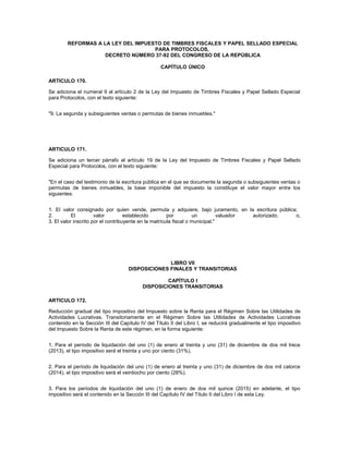 REFORMAS A LA LEY DEL IMPUESTO DE TIMBRES FISCALES Y PAPEL SELLADO ESPECIAL
                                    PARA PROTOCOLOS,
                    DECRETO NÚMERO 37-92 DEL CONGRESO DE LA REPÚBLICA

                                                  CAPÍTULO ÚNICO

ARTICULO 170.

Se adiciona el numeral 9 al artículo 2 de la Ley del Impuesto de Timbres Fiscales y Papel Sellado Especial
para Protocolos, con el texto siguiente:


"9. La segunda y subsiguientes ventas o permutas de bienes inmuebles."




ARTICULO 171.

Se adiciona un tercer párrafo al artículo 19 de la Ley del Impuesto de Timbres Fiscales y Papel Sellado
Especial para Protocolos, con el texto siguiente:


"En el caso del testimonio de la escritura pública en el que se documente la segunda o subsiguientes ventas o
permutas de bienes inmuebles, la base imponible del impuesto la constituye el valor mayor entre los
siguientes:


1. El valor consignado por quien vende, permuta y adquiere, bajo juramento, en la escritura pública;
2.         El         valor         establecido        por         un          valuador autorizado; o,
3. El valor inscrito por el contribuyente en la matrícula fiscal o municipal."




                                                  LIBRO VII
                                    DISPOSICIONES FINALES Y TRANSITORIAS

                                                   CAPÍTULO I
                                          DISPOSICIONES TRANSITORIAS

ARTICULO 172.

Reducción gradual del tipo impositivo del Impuesto sobre la Renta para el Régimen Sobre las Utilidades de
Actividades Lucrativas. Transitoriamente en el Régimen Sobre las Utilidades de Actividades Lucrativas
contenido en la Sección III del Capítulo IV del Título II del Libro I, se reducirá gradualmente el tipo impositivo
del Impuesto Sobre la Renta de este régimen, en la forma siguiente:


1. Para el período de liquidación del uno (1) de enero al treinta y uno (31) de diciembre de dos mil trece
(2013), el tipo impositivo será el treinta y uno por ciento (31%).


2. Para el período de liquidación del uno (1) de enero al treinta y uno (31) de diciembre de dos mil catorce
(2014), el tipo impositivo será el veintiocho por ciento (28%).


3. Para los períodos de liquidación del uno (1) de enero de dos mil quince (2015) en adelante, el tipo
impositivo será el contenido en la Sección III del Capítulo IV del Título II del Libro I de esta Ley.
 