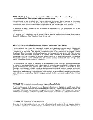 ARTICULO 173. Ajuste gradual del tipo impositivo del Impuesto Sobre la Renta para el Régimen
Opcional Simplificado Sobre Ingresos de Actividades Lucrativas.

Transitoriamente el tipo impositivo del Régimen Opcional Simplificado Sobre Ingresos de Actividades
Lucrativas contenido en la Sección IV del Capítulo IV del Título II del Libro I de esta Ley, se ajustará
gradualmente el tipo impositivo del Impuesto Sobre la Renta en este régimen, de la forma siguiente:


1. Del uno (1) de enero al treinta y uno (31) de diciembre de dos mil trece (2013) el tipo impositivo será de seis
por ciento (6%).


2. A partir del uno (1) de enero de dos mil catorce (2014) en adelante, el tipo impositivo será el contenido en la
Sección IV del Capítulo IV del Título II del Libro I de esta Ley.




ARTICULO 174. Inscripción de oficio en los regímenes del Impuesto Sobre la Renta.

Los contribuyentes que al inicio de la vigencia del Impuesto Sobre la Renta regulado en el Libro I de esta Ley,
se encontraren inscritos al régimen establecido en los artículos 44 y 44 "A" del Decreto Número 26-92 del
Congreso de la República y sus reformas, podrán optar entre quedar inscrito en el Régimen Opcional
Simplificado Sobre Ingresos y Actividades Lucrativas, sin necesidad de aviso previo a la Administración
Tributaria u optar por solicitar inscribirse en el Régimen Sobre Utilidades de Actividades Lucrativas que
establece el Libro I de la presente Ley. En caso deseen inscribirse en el Régimen Sobre las Utilidades de
Actividades Lucrativas, podrán solicitarlo antes del inicio del ejercicio fiscal dos mil trece, para que surta
efectos a partir de enero del año dos mil trece (2013).


Los contribuyentes que al inicio de la vigencia de esta Ley se encontraren inscritos al régimen establecido en
el artículo 72 del Decreto Número 26-92 del Congreso de la República y sus reformas, podrán optar entre
quedar inscritos de oficio en el Régimen Sobre Utilidades de Actividades Lucrativas sin necesidad de aviso
previo a la Administración Tributaria u optar por solicitar su inscripción en el Régimen Opcional Simplificado
Sobre Ingresos de Actividades Lucrativas, que establece el Libro I de la presente Ley. En caso deseen
inscribirse en el Régimen Opcional Simplificado Sobre Ingresos de Actividades Lucrativas, podrán solicitarlo
antes del inicio del ejercicio fiscal dos mil trece, para que surta efectos a partir de enero del año dos mil trece
(2013).




ARTICULO 175. Derogatoria de exenciones del Impuesto Sobre la Renta.

A partir de la vigencia de la presente Ley, el Organismo Ejecutivo en el plazo de dos (2) años, deberá
presentar al Organismo Legislativo la iniciativa de ley para modificar o derogar las disposiciones legales que
establezcan exenciones, exoneraciones, privilegios o tratamientos especiales del Impuesto Sobre la Renta
establecidas en otras leyes, a efecto que guarden congruencia con la presente Ley y tratados internacionales.




ARTICULO 176. Tratamiento de depreciaciones.

En el caso de las depreciaciones que se han venido aplicando antes de la vigencia de esta Ley y que exceden
el valor base registrado en catastro municipal o matrícula fiscal, el contribuyente podrá continuar con la
 