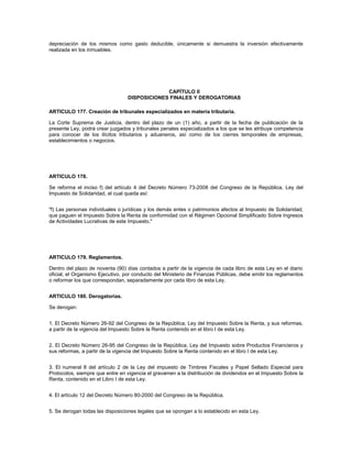 depreciación de los mismos como gasto deducible, únicamente si demuestra la inversión efectivamente
realizada en los inmuebles.




                                               CAPÍTULO II
                                  DISPOSICIONES FINALES Y DEROGATORIAS

ARTICULO 177. Creación de tribunales especializados en materia tributaria.

La Corte Suprema de Justicia, dentro del plazo de un (1) año, a partir de la fecha de publicación de la
presente Ley, podrá crear juzgados y tribunales penales especializados a los que se les atribuye competencia
para conocer de los ilícitos tributarios y aduaneros, así como de los cierres temporales de empresas,
establecimientos o negocios.




ARTICULO 178.

Se reforma el inciso f) del artículo 4 del Decreto Número 73-2008 del Congreso de la República, Ley del
Impuesto de Solidaridad, el cual queda así:


"f) Las personas individuales o jurídicas y los demás entes o patrimonios afectos al Impuesto de Solidaridad,
que paguen el Impuesto Sobre la Renta de conformidad con el Régimen Opcional Simplificado Sobre Ingresos
de Actividades Lucrativas de este Impuesto."




ARTICULO 179. Reglamentos.

Dentro del plazo de noventa (90) días contados a partir de la vigencia de cada libro de esta Ley en el diario
oficial, el Organismo Ejecutivo, por conducto del Ministerio de Finanzas Públicas, debe emitir los reglamentos
o reformar los que correspondan, separadamente por cada libro de esta Ley.


ARTICULO 180. Derogatorias.

Se derogan:


1. El Decreto Número 26-92 del Congreso de la República, Ley del Impuesto Sobre la Renta, y sus reformas,
a partir de la vigencia del Impuesto Sobre la Renta contenido en el libro I de esta Ley.


2. El Decreto Número 26-95 del Congreso de la República, Ley del Impuesto sobre Productos Financieros y
sus reformas, a partir de la vigencia del Impuesto Sobre la Renta contenido en el libro I de esta Ley.


3. El numeral 8 del artículo 2 de la Ley del impuesto de Timbres Fiscales y Papel Sellado Especial para
Protocolos, siempre que entre en vigencia el gravamen a la distribución de dividendos en el Impuesto Sobre la
Renta, contenido en el Libro I de esta Ley.


4. El artículo 12 del Decreto Número 80-2000 del Congreso de la República.


5. Se derogan todas las disposiciones legales que se opongan a lo establecido en esta Ley.
 