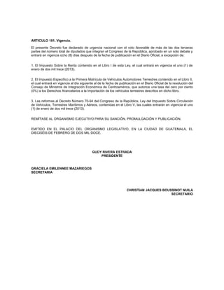ARTICULO 181. Vigencia.

El presente Decreto fue declarado de urgencia nacional con el voto favorable de más de las dos terceras
partes del número total de diputados que integran el Congreso de la República, aprobado en un solo debate y
entrará en vigencia ocho (8) días después de la fecha de publicación en el Diario Oficial, a excepción de:


1. El Impuesto Sobre la Renta contenido en el Libro I de esta Ley, el cual entrará en vigencia el uno (1) de
enero de dos mil trece (2013).


2. El Impuesto Específico a la Primera Matrícula de Vehículos Automotores Terrestres contenido en el Libro II,
el cual entrará en vigencia al día siguiente al de la fecha de publicación en el Diario Oficial de la resolución del
Consejo de Ministros de Integración Económica de Centroamérica, que autorice una tasa del cero por ciento
(0%) a los Derechos Arancelarios a la Importación de los vehículos terrestres descritos en dicho libro.


3. Las reformas al Decreto Número 70-94 del Congreso de la República, Ley del Impuesto Sobre Circulación
de Vehículos, Terrestres Marítimos y Aéreos, contenidas en el Libro V, las cuales entrarán en vigencia el uno
(1) de enero de dos mil trece (2013).


REMÍTASE AL ORGANISMO EJECUTIVO PARA SU SANCIÓN, PROMULGACIÓN Y PUBLICACIÓN.


EMITIDO EN EL PALACIO DEL ORGANISMO LEGISLATIVO, EN LA CIUDAD DE GUATEMALA, EL
DIECISÉIS DE FEBRERO DE DOS MIL DOCE.




                                           GUDY RIVERA ESTRADA
                                               PRESIDENTE


GRACIELA EMILENNEE MAZARIEGOS
SECRETARIA




                                                                    CHRISTIAN JACQUES BOUSSINOT NUILA
                                                                                          SECRETARIO
 