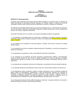 TÍTULO II
                                   RENTA DE LAS ACTIVIDADES LUCRATIVAS

                                                   CAPÍTULO I
                                                HECHO GENERADOR

ARTICULO 10. Hecho generador.

Constituye hecho generador del Impuesto Sobre la Renta regulado en el presente título, la obtención de
rentas provenientes de actividades lucrativas realizadas con carácter habitual u ocasional por personas
individuales, jurídicas, entes o patrimonios que se especifican en este libro, residentes en Guatemala.


Se entiende por actividades lucrativas las que suponen la combinación de uno o más factores de producción,
con el fin de producir, transformar, comercializar, transportar o distribuir bienes para su venta o prestación de
servicios, por cuenta y riesgo del contribuyente.


Se incluyen entre ellas, pero no se limitan, como rentas de actividades lucrativas, las siguientes:


1. Las originadas en actividades civiles, de construcción, inmobiliarias, comerciales, bancarias, financieras,
industriales, agropecuarias, forestales, pesqueras, mineras o de explotaciones de otros recursos naturales y
otras no incluidas.


2. Las originadas por la prestación de servicios públicos o privados, entre otros el suministro de energía
eléctrica y agua.


3. Las originadas por servicios de telefonía, telecomunicaciones, informáticos y el servicio de transporte de
personas y mercancías.


4. Las originadas por la producción, venta y comercialización de bienes en Guatemala.


5. Las originadas por la exportación de bienes producidos, manufacturados, tratados o comercializados,
incluso la simple remisión de los mismos al exterior realizadas por medio de agencias, sucursales,
representantes, agentes de compras y otros intermediarios de personas individuales, jurídicas, entes o
patrimonios.


6. Las originadas por la prestación de servicios en Guatemala y la exportación de servicios desde Guatemala.


7. Las originadas del ejercicio de profesiones, oficios y artes, aún cuando éstas se ejerzan sin fines de lucro.


8. Las originadas por dietas, comisiones o viáticos no sujetos a liquidación o que no constituyan reintegro de
gastos, gastos de representación, gratificaciones u otras remuneraciones, obtenidas por miembros de
directorios, consejos de administración, concejos municipales y otros consejos u órganos directivos o
consultivos de entidades públicas o privadas que paguen o acrediten personas o entidades, con o sin
personalidad jurídica residentes en el país, independientemente de donde actúen o se reúnan.


Ser contribuyente del Impuesto Sobre la Renta regulado en este título, no otorga la calidad de comerciante a
quienes el Código de Comercio no les atribuye esa calidad.
 