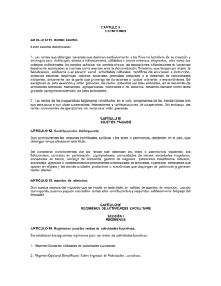 CAPÍTULO II
                                                   EXENCIONES

ARTICULO 11. Rentas exentas.

Están exentas del impuesto:


1. Las rentas que obtengan los entes que destinen exclusivamente a los fines no lucrativos de su creación y
en ningún caso distribuyan, directa o indirectamente, utilidades o bienes entre sus integrantes, tales como: los
colegios profesionales; los partidos políticos; los comités cívicos; las asociaciones o fundaciones no lucrativas
legalmente autorizadas e inscritas como exentas ante la Administración Tributaria, que tengan por objeto la
beneficencia, asistencia o el servicio social, actividades culturales, científicas de educación e instrucción,
artísticas, literarias, deportivas, políticas, sindicales, gremiales, religiosas, o el desarrollo de comunidades
indígenas; únicamente por la parte que provenga de donaciones o cuotas ordinarias o extraordinarias. Se
exceptúan de esta exención y están gravadas, las rentas obtenidas por tales entidades, en el desarrollo de
actividades lucrativas mercantiles, agropecuarias, financieras o de servicios, debiendo declarar como renta
gravada los ingresos obtenidos por tales actividades.


2. Las rentas de las cooperativas legalmente constituidas en el país, provenientes de las transacciones con
sus asociados y con otras cooperativas, federaciones y confederaciones de cooperativas. Sin embargo, las
rentas provenientes de operaciones con terceros si están gravadas.


                                                 CAPÍTULO III
                                                 SUJETOS PASIVOS

ARTICULO 12. Contribuyentes del impuesto.

Son contribuyentes las personas individuales, jurídicas y los entes o patrimonios, residentes en el país, que
obtengan rentas afectas en este título.


Se consideran contribuyentes por las rentas que obtengan los entes o patrimonios siguientes: los
fideicomisos, contratos en participación, copropiedades, comunidades de bienes, sociedades irregulares,
sociedades de hecho, encargo de confianza, gestión de negocios, patrimonios hereditarios indivisos,
sucursales, agencias o establecimientos permanentes o temporales de empresas o personas extranjeras que
operan en el país y las demás unidades productivas o económicas que dispongan de patrimonio y generen
rentas afectas.


ARTICULO 13. Agentes de retención.

Son sujetos pasivos del impuesto que se regula en este título, en calidad de agentes de retención, cuando
corresponda, quienes paguen o acrediten rentas a los contribuyentes y responden solidariamente del pago del
impuesto.


                                            CAPÍTULO IV
                                   REGÍMENES DE ACTIVIDADES LUCRATIVAS

                                                      SECCIÓN I
                                                     REGÍMENES

ARTICULO 14. Regímenes para las rentas de actividades lucrativas.

Se establecen los siguientes regímenes para las rentas de actividades lucrativas:


1. Régimen Sobre las Utilidades de Actividades Lucrativas.


2. Régimen Opcional Simplificado Sobre Ingresos de Actividades Lucrativas.
 