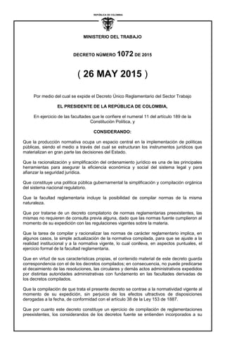 ´
MINISTERIO DEL TRABAJO
DECRETO NÚMERO 1072 DE 2015
REPUBLICA DE COLOMBIA
I
( 26 MAY 2015 )
Por medio del cual se expide el Decreto Único Reglamentario del Sector Trabajo
EL PRESIDENTE DE LA REPÚBLICA DE COLOMBIA,
En ejercicio de las facultades que le confiere el numeral 11 del artículo 189 de la
Constitución Política, y
CONSIDERANDO:
Que la producción normativa ocupa un espacio central en la implementación de políticas
públicas, siendo el medio a través del cual se estructuran los instrumentos jurídicos que
materializan en gran parte las decisiones del Estado.
Que la racionalización y simplificación del ordenamiento jurídico es una de las principales
herramientas para asegurar la eficiencia económica y social del sistema legal y para
afianzar la seguridad jurídica.
Que constituye una política pública gubernamental la simplificación y compilación orgánica
del sistema nacional regulatorio.
Que la facultad reglamentaria incluye la posibilidad de compilar normas de la misma
naturaleza.
Que por tratarse de un decreto compilatorio de normas reglamentarias preexistentes, las
mismas no requieren de consulta previa alguna, dado que las normas fuente cumplieron al
momento de su expedición con las regulaciones vigentes sobre la materia.
Que la tarea de compilar y racionalizar las normas de carácter reglamentario implica, en
algunos casos, la simple actualización de la normativa compilada, para que se ajuste a la
realidad institucional y a la normativa vigente, lo cual conlleva, en aspectos puntuales, el
ejercicio formal de la facultad reglamentaria.
Que en virtud de sus características propias, el contenido material de este decreto guarda
correspondencia con el de los decretos compilados; en consecuencia, no puede predicarse
el decaimiento de las resoluciones, las circulares y demás actos administrativos expedidos
por distintas autoridades administrativas con fundamento en las facultades derivadas de
los decretos compilados.
Que la compilación de que trata el presente decreto se contrae a la normatividad vigente al
momento de su expedición, sin perjuicio de los efectos ultractivos de disposiciones
derogadas a la fecha, de conformidad con el artículo 38 de la Ley 153 de 1887.
Que por cuanto este decreto constituye un ejercicio de compilación de reglamentaciones
preexistentes, los considerandos de los decretos fuente se entienden incorporados a su
 