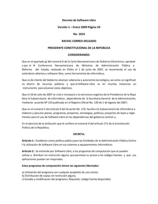 Decreto de Software Libre

                                Versión 1 – Enero 2009 Página 24

                                              No. 1014

                                   RAFAEL CORREA DELGADO

                       PRESIDENTE CONSTITUCIONAL DE LA REPÚBLICA

                                         CONSIDERANDO:

Que en el apartado g) del numeral 6 de la Carta Iberoamericana de Gobierno Electrónico, aprobad
a por el IX Conferencia Iberoamericana de Ministros de Administración Pública y
Reforma del Estado, realizada en Chiles el 1 de junio de 2007, se recomienda el uso de
estándares abiertos y software libre, como herramienta de informática;

Que es de interés del Gobierno alcanzar soberanía y autonomía tecnológica, así como un significati
vo ahorro de recursos públicos y que el Software Libre es en muchas instancias un
 instrumento para alcanzar estos objetivos;

Que el 18 de Julio de 2007 se creó e incorporó a la estructura orgánica de la Presidencia de la Repú
blica la Subsecretaría de Informática , dependiente de la Secretaría General de la Administración,
mediante acuerdo Nº 119 publicado en el Registro Oficial No. 139 de 1 de Agosto del 2007;

Que en el numeral 1 del artículo 6 del Acuerdo No. 119, faculta a la Subsecretaría de informática a
elaborar y ejecutar planes, programas, proyectos, estrategias, políticas, proyectos de leyes y regla
mentos para el uso de Software Libre en las dependencias del gobierno central; y,

En el ejercicio de la atribución que le confiere el numeral 9 del artículo 171 de la Constitución
Política de la República;

                                              DECRETA:

Artículo 1.- Establecer como política pública para las Entidades de la Administración Pública Centra
l la utilización de Software Libre en sus sistemas y equipamientos informáticos.

Artículo 2.- Se entiende por Software Libre, a los programas de computación que se pueden
utilizar y distribuir sin restricción alguna, que permitan su acceso a los códigos fuentes y que sus
aplicaciones puedan ser mejoradas.

Estos programas de computación tienen las siguientes libertades:

a) Utilización del programa con cualquier propósito de uso común.
b) Distribución de copias sin restricción alguna.
c) Estudio y modificación del programa ( Requisito: código fuente disponible)
 